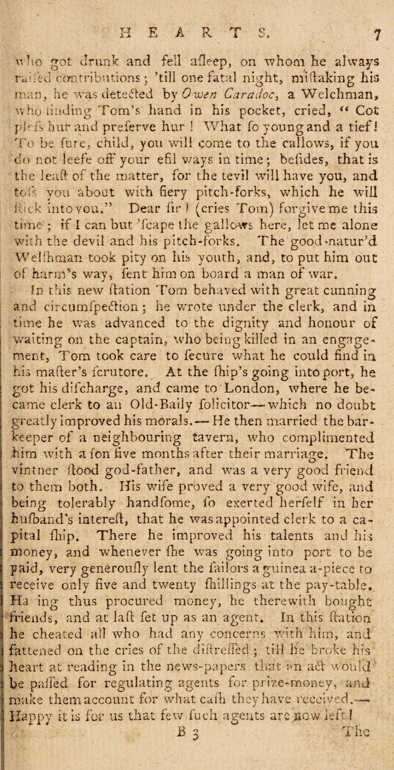 HEAR -& 7 q who got drunk and fell afleep, on whom he always raifed contributions; ’till one fatal night, mistaking his man, he was detected by Owen Caradoc, a Welchman, who iinding Tom’s hand in his pocket, cried, t( Cot phis bur and preferve hur ! What fo young and a tief I To be Cure, child, you will come to the callows, if you clo not leefe off your efil ways in time, befides, that is the leaft of the matter, for the tevil will have you, and tofs you about with fiery pitch-forks, which he wall hick into you.” Dear fir 1 (cries Tom) forgive me this time ; if I can but Tcape the gallows here, let me alone with the devil and his pitch-forks. The good matur’d Welfhman took pity on his youth, and, to put him out of harm’s way, lent him on board a man of war. In this new flation Tom behaved with great cunning and circumfpe&ion; he wrote under the clerk, and in time he was advanced to the dignity and honour of waiting on the captain, who being killed in an engage¬ ment, Tom took care to fecure what he could find in his mailer’s fcrutore. At the Chip’s going into port, he got his difcharge, and came to London, where he be¬ came clerk to an Old-Baily folicitor—which no doubt greatly improved his morals.— He then married the bar¬ keeper of a neighbouring tavern, who complimented him with a fon five months after their marriage. The vintner flood god-father, and was a very good friend to them both. His wife proved a very good wife, and being tolerably handfome, fo exerted herfelf in her liu/band's intere/l, that he was appointed clerk to a ca¬ pital fhip. There he improved his talents and his money, and whenever fhe was going into port to be paid, very generou/ly lent the failors a guinea a-piece to receive only five and twenty /hillings at the pay-table* Ha ing thus procured money, he therewith bought friends, and at laft fet up as an agent. In this ftatioa he cheated all who had any concerns with him, and fattened on the cries of the difireffed ; till he broke his heart at reading in the news-papers that an aff would be palled for regulating agents for prize-money, and make them account for what cafh they have received.— Happy it is for 11s that few fuch agents are now left? h>. B 3 The