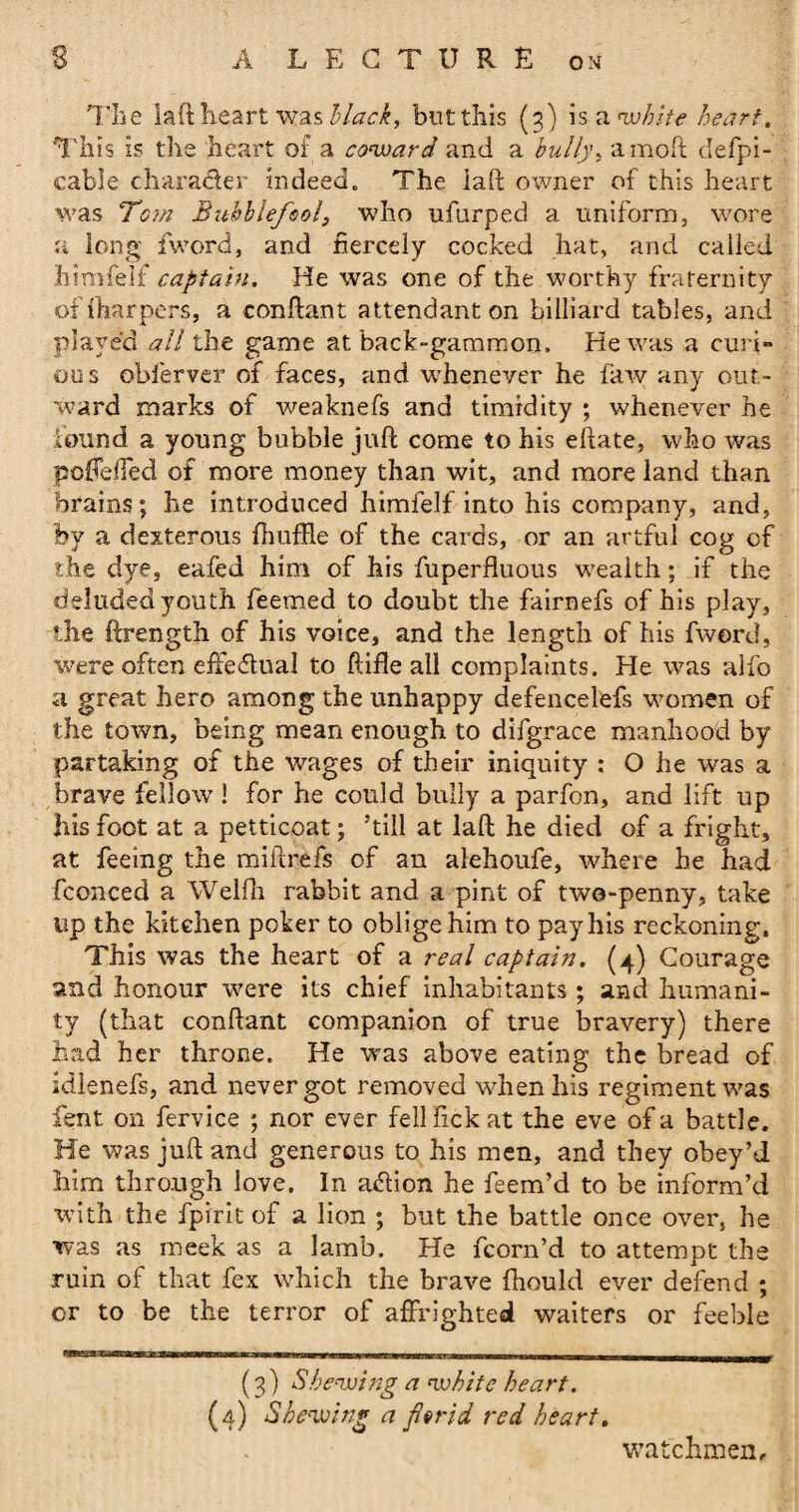 The laft heart was black, but this (3) is a <whzte heart. This is the heart of a coward and a bully, amoft defpi- cable character indeed. The laft owner of this heart was Tom Bubblefool, who ufurped a uniform, wore a long {word, and fiercely cocked hat, and called himfeif captain. He was one of the worthy fraternity offharpers, a conftant attendant on billiard tables, and played all the game at back-gammon. He was a curi» ous obfervcr of faces, and whenever he faw any out¬ ward marks of weaknefs and timidity ; whenever he found a young bubble juft come to his eftate, who was poftefted of more money than wit, and more land than brains; he introduced himfeif into his company, and, by a dexterous fhuffle of the cards, or an artful cog of the dye, eafed him of his fuperfluous wealth; if the deluded youth feemed to doubt the fairnefs of his play, the ftrength of his voice, and the length of his fword, were often effectual to ftifle all complaints. He was alfo a great hero among the unhappy defencelefs women of the town, being mean enough to difgrace manhood by partaking of the wages of their iniquity : O he was a brave fellow’! for he could bully a parfon, and lift up his foot at a petticoat; ’till at laft he died of a fright, at feeing the miftrefs of an alehoufe, where he had fconced a Welfh rabbit and a pint of two-penny, take up the kitchen poker to oblige him to pay his reckoning. This was the heart of a real captain. (4) Courage and honour were its chief inhabitants; and humani¬ ty (that conftant companion of true bravery) there had her throne. He was above eating the bread of idienefs, and never got removed when his regiment was fent on fervice ; nor ever fellfickat the eve of a battle. He was juft and generous to his men, and they obey’d him through love. In ailion he feem’d to be inform’d with the fpirit of a lion ; but the battle once over, he was as meek as a lamb. He fcorn’d to attempt the ruin of that fex which the brave fhould ever defend ; or to be the terror of affrighted waiters or feeble (3) Shewing a white heart. (4) Shewing a florid red heart. watchmen.