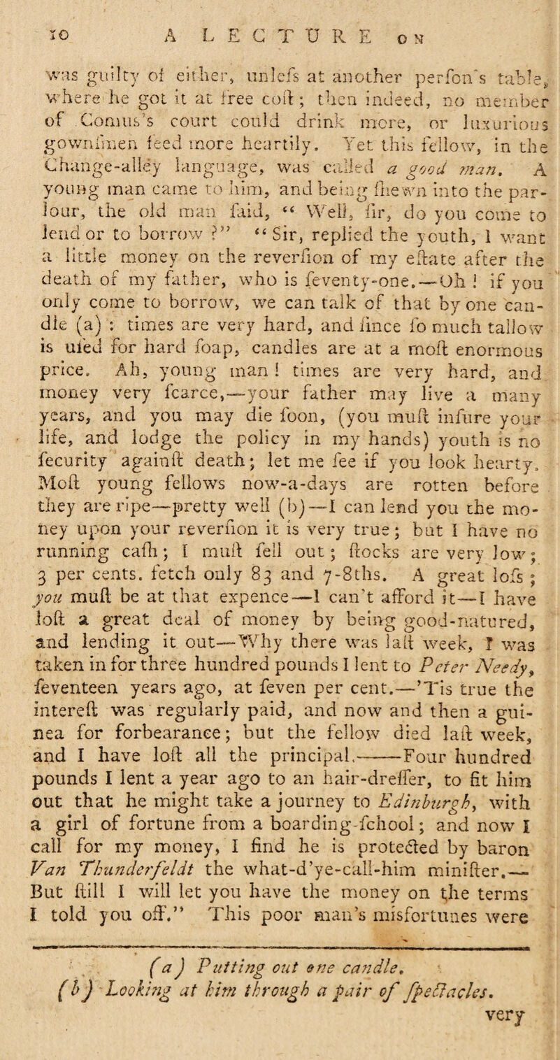 was guilty of either, tinlefs at another per Ton's table, where he got it at free coil:; then indeed, no member of Conms’s court could drink mere, or luxurious gownfmen feed more heartily. Yet this fellow, in the Change-alley language, was called a good man. A young man came to him, and being Thewn into the par¬ lour, the old man laid, “ Well, fir, do you come to lend or to borrow ?” “Sir, replied the youth, 1 want a little money on the reverfion of my eftate after the death of my father, who is feventy-oiie. —Oh i if you only come to borrow, we can talk of that by one can- die (a) : times are very hard, and iince fo much tallow is ufed for hard foap, candles are at a rnoft enormous price. Ah, young man! times are very hard, and money very fcarce,—your father may live a many years, and you may die foon, (you muft infnre your life, and lodge the policy in my hands) youth is no fecurity againft death; let me fee if you look hearty. Moll young fellows now-a-days are rotten before they are ripe—pretty well (b) — I can lend you the mo¬ ney upon your reverfion it is very true; but I have no running cafli; I mull fell out; hocks are very low; 3 per cents, fetch only 83 and 7-81hs. A great lofs ; you mull be at that expence—1 can't afford it—I have loft a great deal of money by being good-natured, and lending it out—Why there was iaft week, T was taken in for three hundred pounds I lent to Peter Needy, feventeen years ago, at feven per cent.—’Tis true the intereft was regularly paid, and now and then a gui¬ nea for forbearance; but the fellow died laft week, and I have loft all the principal.--Four hundred pounds I lent a year ago to an hair-dreffer, to fit him out that he might take a journey to Edinburgh, with a girl of fortune from a boarding-fehool; and now I call for my money, I find he is protected by baron Van Thunderfeldt the what-d’ye-call-him minifter.— But ftill I will let you have the money on t;Iie terms I told you oft'.” This poor man’s misfortunes were * (*) (a j Putting out one candle, (*) Looking at him through a pair of fpeftacles. very