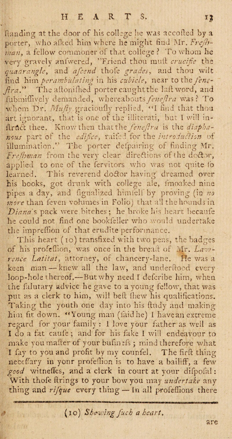 n (landing at the door of his college he was accoftcd by a porter, who afked him where he might find Mr. Frcjh- man, a fellow commoner of that college ? To whom he very gravely anfwered, ’'Friend thou muft crucifie the quadrangle, and afesnd thofe grades, and thou wilt find him perambulating in his cubicle, near to the fene- JlraThe adorn Hied porter caught the 1 aft word, and fubmiffively demanded, whereaboutsfenejlra was? To whom Dr. Mufty gracioufiy replied, “I find that thou art ignorant, that is one of the illiterati, but I will in- Ur Act thee. Know then that the fenejlra is the diapha¬ nous part of the edifice, railed for the introduction of illumination.” The porter defpairi'ng of finding Mr. Fre finnan from the very clear directions of the debtor, applied to one of the fervitors who was not quite lb learned. This reverend doctor having dreamed over his books, got drunk with college ale, fmoaked nine pipes a day, and ftgnalized him fell’by proving’ (in no more than feven volumes in Folio) that all the hounds in Diana s pack were bitches; he broke his heart becaufe he could not find one bookfeller who .would undertake the impreffion of that erudite performance. This heart (10) transfixed with two pens, the badges of his profeflion, was once in the bread of Mr. Law¬ rence Latitat, attorney, of chancery-lane. He was a keen man — knew all the law, and under flood every loop-hole thereof.—Rut why need I deferibe him, when the falutary advice he gave to a young fellow, that was put as a clerk to him, will heft (hew his qualifications. Taking the youth one day into his fluidy and making him fit down. “Young man (laid he) I have an extreme regard for your family : 1 love your father as well as I do a fat caufe; and for his fake I will endeavour to make you mailer of your bufinTs ; mind therefore what I fay to you and profit by my counfel. The fir ft thing necefiary in yonr profeftion is to have a bailiff, a few good witneffes, and a clerk in court at your difpofal: With thofe firings to your bow you may undertake any thing and rifque every thing — In all profeffions there (10) Shewing fuch a heart. are