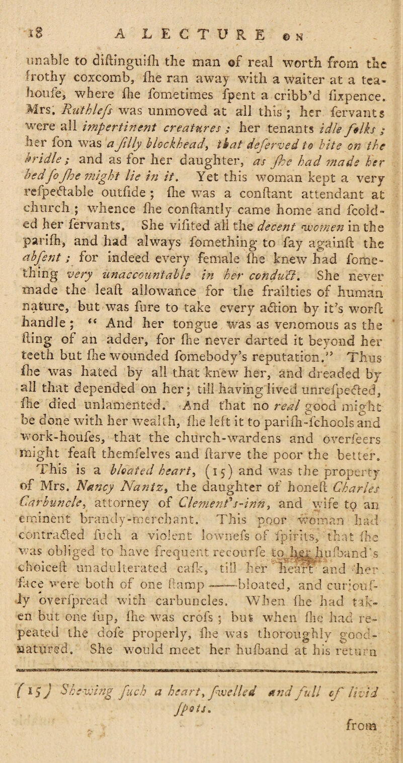 unable to didinguifh the man of real worth from the frothy coxcomb, fhe ran away with a Waiter at a tea- houie, where fhe fometimes {pent a cribb’d fixpence. Mrs. Ruthlefs was unmoved at all this ; her fervants were all impertinent creatures ; her tenants idle folks ; her fon was a folly blockhead, that deferved to bite on the bridle ; and as for her daughter, as fohe had mads her bedfofohe might lie in if. Yet this woman kept a very refpecdable outfide ; {he was a condant attendant at church ; whence fhe conftantly came home and decid¬ ed her fervants. She vilited ali the decent women in the parifh, and had always fomething to fay againd the abfosnt; for indeed every female fhe knew had fome- thing very unaccountable in her conduit. She never made the lead allowance for the frailties of human nature, but was fure to take every action by it’s word handle ; «« And her tongue was as venomous as the ding of an adder, for fhe never darted it beyond her teeth but fhe wounded fomebody’s reputation.” Thus fhe was hated by all that knew her, and dreaded by all that depended on her; till having lived unrefpeffed, fhe died unlamented. And that no real good might be done with her wealth, fhe left it to parifh-fchools and work-houfes, that the church-wardens and overfeers might fead themfelves and ftarve the poor the better. This is a bloated heart, (15) and was the property of Mrs. Nancy Nantz, the daughter of honed Charles Carbuncle, attorney of Clement's-inn, and wife to an eminent brandy-merchant. This poor woman had contracted fuch a violent lownefs of {pints, that {he was obliged to have frequent recourfe to her hu{band’s choiced unadulterated calk, till her Heart and her face were both of one damp——bloated, and c-urjouf- ly overfpread with carbuncles. When fhe had tak¬ en but one fup, fhe was crofs 5 but when die had re¬ peated the dole properly, fhe was thoroughly good- natured. She would meet her hufband at his return (lSj Shewing fuch a heart, [welled and full cfo livid Jpots. from