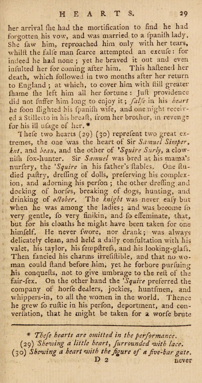 her arrival (he had the mortification to find he had forgotten his vow, and was married to a fpanifh lady. She law him, reproached him only with her tears, whilft the falle man fcarce attempted an excufe: for indeed he had none ; yet he braved it out and even infulted her for coming after him. This haftened her death, which followed in two months after her return to England ; at which, to cover him with fiill greater fhame Ihe left him ail her fortune : Juft providence did not fuffer him long to enjoy it; falfe in his heart he foon flighted his fpanifh wife, and one night receiv¬ ed a Stilletto in his bread:, from her brother, in revenge for his ill ulage of her. * Thefe two hearts (29) (30) reprefent two great ex¬ tremes, the one was the heart of Sir Samuel Simper, knt. and beau, and the other of *Squire Surly, a clow- null fox-hunter. Sir Samuel was bred at his mama’s nurfery, the ’Squire in his father’s flables. One ft ti¬ died paltry, drefling of dolls, preferving his complex¬ ion, and adorning his perfon ; the other drefling and docking of horfes, breaking of dogs, hunting, and drinking of oflober. The knight was never eafy but when he was among the ladies; and was become fo very gentle, fo very finikin, and fo effeminate, that, but for his cloaths he might have been taken for one himfelf. He never fwore, nor drank; was always delicately clean, and held a daily confutation with his valet, his taylor, his fern pit refs, and his looking-glafs. Then fancied his charms irrefiftible, and that no wo¬ man could Hand before him, yet he forbore purfiling his conquefts, not to give umbrage to the reft of the fair-fex. On the other hand the 'Squire preferred the company of horfe dealers, jockies, huntfmen, and whippers-in, to all the women in the world. Thence he grew fo ruftic in his perfon, deportment, and con- verfation, that he might be taken for a worfe brute * Thefe hearts are omitted in the performance. (29) Shewing a little heart, fur rounded with lace. (30) Shewing a heart with the figure of a five-bar gate. D 2 never