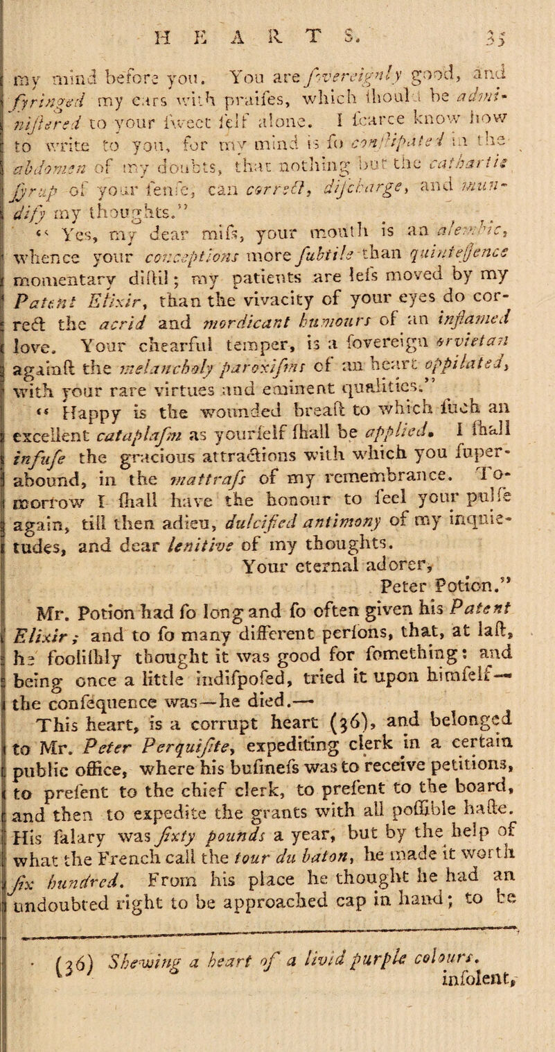 H E A 11 T .->3 my mind before you. You arefvereignly good, and fyringed my cars with praifes, which Ihoulu be admi- nljUrsd to your iweet it If alone. I icarce know now to write to you, for mv mind is fo con spate / m the doubts, that nothing; but the cat bar its abdomen of ui y jjrup oi and man- your fesii'e, can correct, dijcharge, j dify my thoughts.” <4 Yes, my dear mi ft, your mouth is an afeaddc, I whence your conceptions more fubtile than quintejjence i momentary diftil; ray patients are lefs moved by my j Patent Elixir, than the vivacity of your eyes do cor- i reel the acrid and mordicant humours of an inflamed s love. Your chearful temper, is a fovereign trvhtan a gain ft the melancholy paroxiftnr cf an heart oppilated, with your rare virtues and eminent qualities. <* Happy is the wounded breaft to which fuch an excellent cataplafm as yourfelf (hall be applied• I mall infufe the gracious attractions with which you luper- abound, in the mattrafs of my remembrance. I o* morrow I (hail have the honour to led your pnHe again, til! then adieu, dulcified antimony of my inquie¬ tudes, and dear lenitive of my thoughts. Your eternal adorer, Peter Potion.” Mr. Potion had fo Iongand fo often given his Patent Elixir ; and to fo many different perfons, that, at iaft, he foolilhly thought it was good for fomething: and being once a little indifpofed, tried it upon himfelt — the confequence was—he died.—• This heart, is a corrupt heart (36), and belonged to Mr. Peter P erquifte, expediting clerk in a certain public office, where his buimeis was to receive petitions, to prefent to the chief clerk, to prefent to the board, and then to expedite the grants with all poftibie hafte. His falary was Jixty pounds a year, but by the help of what the French call the tour du baton, he made it worth fix hundred. From his place he thought he had an undoubted right to be approached cap in hand; to be (06) Shewing a heart of a livid purple colours. infolent,