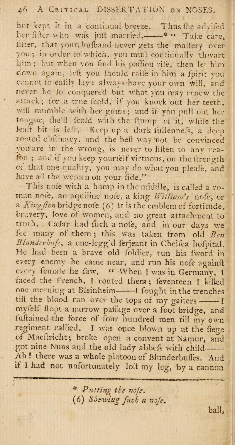 but kept it in a continual breeze. Thus {be advifed her fifter who was juft married,-* *“ Take care, filler, that your, hulband never gets the maitery over you ; in order to which, you mu ft continually thwart him ; but when yon find iiis paffion rife, then let him down again, left you ihouki raife in him a Ipirit you cannot lo eafily lay: always have your own will, and never be lo conquered but what you may renew the attack; for a true fcold, if you knock out her teeth, will mumble with her gums; and if you pull out her tongue, {lie’ll fcold with the flump o{ it, while the kaft hit is left. Keep up a dark lullennefs, a deep rooted obftinacy, and the beft way not be convinced you are in the wrong, is never to liften to any rea~ fon ; and if you keep yourielf virtuous, on the ftrength of that one quality, you may do what you pleafe, and have ail the women on your fide,” This nofe with a bump in the middle, is called a ro¬ man nofe, an aquiline nofe, a king William's nofe, or a Kingfron bridge nofe (6) It is the emblem of fortitude, bravery, love of women, and no great attachment to truth. Cadar had ftich a nofe, and in our days we fee many of them ; this was taken from old Ben Blunderbnfsy a one-legg'd ferjeant in Cheliea hofpital. He had been a brave old foldier, run his fvcord in every enemy he came near, and run his nofe againft every female he faw. “ When I was in Germany, I faced the French, I routed them; feventeen I killed one morning at Bleinheim-1 fought in the trenches till the blood ran over the tops of my gaiters-1 myfeif ft opt a narrow paflage over a foot bridge, and fuftained the force of four hundred men till my own regiment rallied. I was opce blown up at the fiege of Maeftricht; broke open a convent at Namur, and got nine Nuns and the old lady abbefs with child- Ah! there was a whole platoon of Blunderbuffes. And it I had not unfortunately loft my leg, by a cannon / * Putting the noje. (6) Shewing fucb a nofe. ball.