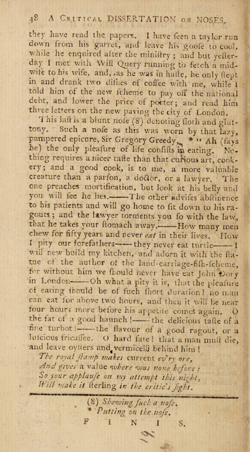 t lev have read the papers. I have feen a taylor run down from his garret, and' leave his goofe to cool, while lie enquired alter the mini dry ; and but yeller- day I met with Will Query running to fetch a mid- vvde to lus wife, and, -as he was in hkfle, he only fiept in and drank two dirties of coffee with me, while I told him of the new fcheme to pay off the national debt, and lower the price of porter; and read him three letters on the new paving the city of London. I iiis Lift Is a blunt nofe (8) denoting flotli and glut¬ tony. Such a nofe as this was worn by that lazy, pampered epicure, Sir Gregory Greedy, * * « Ah (fays he) the only pleafure of life confnds in eating. Nc- thin-g requires a nicer tafte than that curious art, cook¬ ery ; and a good cook, is to me, a more valuable creature than a parfon, a doTor, or a lawyer. The one preaches mortification, but look at his belly and you wid fee he lies.-.-The other advifes abiTmence to his patients and will go home to fit down to his ra¬ gouts : and the lawyer torments you fo with the law, that he takes your ftomach away.-flow many men chew for fifty years and never eat in their lives, flow I pity our forefathers——they never eat turtle--I wm new build my kitchen, and adorn it with the ffa- tue of the author of the land-caniage-fifh-lch'eme, for without him we fbould never have eat John Lory in London—-Oh what a pity it is, that the pleafure ct eating fbould be of fuch fhort duration! no man can eat for above two hours, and then it will be near four hours more before his appetite comes again. O the fat of a good haunch !-the delicious tafle of a hue tui bot!— the flavour of a good ragout, or a mlcious tricaffee. O hard fate! that a man mull die, and leave oytiers andf vermicelli behind him ! The royal jlamp makes current evry ore, And gives a value where was none before; So your applaufe on my attempt this night, Will make it fterling in the critic s fight. A (b (6) Shewing fu ch a nofe. * Putting on the nofe. PI N I S.