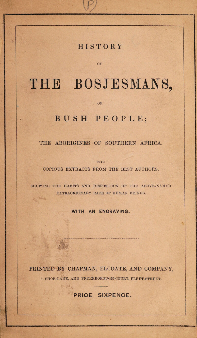 OF THE B08JESMANS, OR BUSH PEOPLE; THE ABORIGINES OF SOUTHERN AFRICA. WITH COPIOUS EXTRACTS FROM THE BEST AUTHORS, SHOWING THE HABITS AND DISPOSITION OF THE ABOVE-NAAIED EXTRAORDINARY RACE OF HtlMAN BEINGS. WITH AN ENGRAVING. 4' PRINTED BY CHAPMAN, ELCOATE, AND COMPANY, 5, SHOE-LANE, AND PETERBOROUGH-COURT, FLEET-STREET. PRICE SIXPENCE.