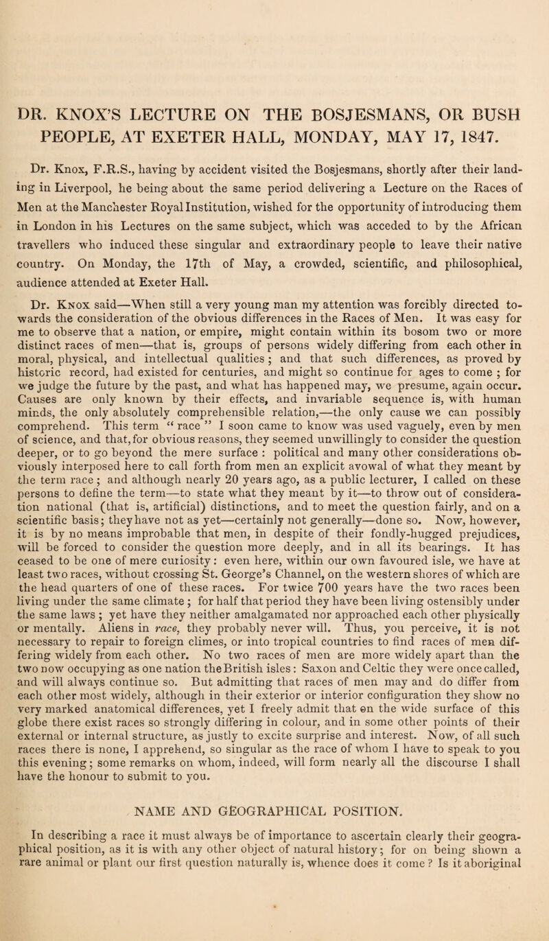 PEOPLE, AT EXETER HALL, MONDAY, MAY 17, 1847. Dr. Knox, F.R.S., having by accident visited the Bosjesmans, shortly after their land¬ ing in Liverpool, he being about the same period delivering a Lecture on the Races of Men at the Manchester Royal Institution, wished for the opportunity of introducing them in London in his Lectures on the same subject, which was acceded to by the African travellers who induced these singular and extraordinary people to leave their native country. On Monday, the 17th of May, a crowded, scientific, and philosophical, audience attended at Exeter Hall. Dr. Knox said—When still a very young man my attention was forcibly directed to¬ wards the consideration of the obvious differences in the Races of Men. It was easy for me to observe that a nation, or empire, might contain within its bosom two or more distinct races of men—that is, groups of persons widely differing from each other in moral, physical, and intellectual qualities; and that such differences, as proved by historic record, had existed for centuries, and might so continue for ages to come ; for we judge the future by the past, and what has happened may, we presume, again occur. Causes are only known by their effects, and invariable sequence is, with human minds, the only absolutely comprehensible relation,—the only cause we can possibly comprehend. This term “ race ” I soon came to know was used vaguely, even by men of science, and that, for obvious reasons, they seemed unwillingly to consider the question deeper, or to go beyond the mere surface ; political and many other considerations ob¬ viously interposed here to call forth from men an explicit avowal of what they meant by the term race ; and although nearly 20 years ago, as a public lecturer, I called on these persons to define the term—to state what they meant by it—to throw out of considera¬ tion national (that is, artificial) distinctions, and to meet the question fairly, and on a scientific basis; they have not as yet—certainly not generally—done so. Now, however, it is by no means improbable that men, in despite of their fondly-hugged prejudices, will be forced to consider the question more deeply, and in all its bearings. It has ceased to be one of mere curiosity: even here, within our own favoured isle, we have at least two races, wdthout crossing St. George’s Channel, on the western shores of which are the head quarters of one of these races. For twice 700 years have the two races been living under the same climate ; for half that period they have been living ostensibly under the same laws ; yet have they neither amalgamated nor approached each other physically or mentally. Aliens in race, they probably never will. Thus, you perceive, it is not necessary to repair to foreign climes, or into tropical countries to find races of men dif¬ fering widely from each other. No two races of men are more widely apart than the two now occupying as one nation the British isles: Saxon and Celtic they were once called, and will always continue so. But admitting that races of men may and do differ from each other most widely, although in their exterior or interior configuration they show no very marked anatomical differences, yet I freely admit that ©n the wide surface of this globe there exist races so strongly differing in colour, and in some other points of their external or internal structure, as justly to excite surprise and interest. Now, of all such races there is none, I apprehend, so singular as the race of whom I have to speak to you this evening; some remarks on whom, indeed, will form nearly all the discourse I shall have the honour to submit to you. NAME AND GEOGRAPHICAL POSITION. In describing a race it must always be of importance to ascertain clearly their geogra¬ phical position, as it is with any other object of natural history; for on being shown a rare animal or plant our first question naturally is, whence does it come ? Is it aboriginal
