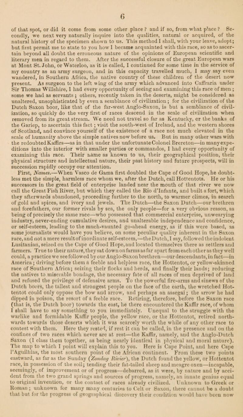 of that spot, or did it come from some other place ? and if so, from what place ? Se¬ condly, we next very naturally inquire into the qualities, natural or acquired, of the natural history of the specimen shown to us. This method I shall, with your leave, adopt; but first permit me to state to you how I became acquainted with this race, so as to ascer¬ tain beyond all doubt the erroneous nature of the opinions of European scientific and literary men in regard to them. After the successful closure of the great European wars at Mont St.John, or Waterloo, as it is called, I continued for some time in the service of my country as an army surgeon, and in this capacity travelled much, I may say even wandered, in Southern Africa, the native country of these children of the desert now present. As surgeon to the left wing of the army which advanced into Caffraria under Sir Thomas Willshire, I had every opportunity of seeing and examining this race of men ; some we had as servants ; others, recently taken in the deserts, might be considered as unaltered, unsophisticated by even a semblance of civilization ; for the civilization of the Dutch Saxon boor, like that of the far-west Anglo-Saxon, is but a semblance of civil¬ ization, so quickly do the very first of races descend in the scale of civilization when removed from its great stream. We need not travel so far as Kentucky, or the banks of the Gariep, to ascertain this fact; visit the south-w'est of Ireland, and the w^estern shores of Scotland, and convince j ourself of the existence of a race not much elevated in the scale of humanity above the simple natives now before us. But in many other w'ars w’ith the redoubted Kaffirs—as in that under the unfortunate Colonel Brereton—in many expe¬ ditions into the interior with smaller parties or commandos, I had every opportunity of examining this race. Their name as known to us, their geographical position, their physical structure and intellectual nature, their past history and future prospects, will in succession rapidly occupy our attention. First, Names.—When Vasco de Gama first doubled the Cape of Good Hope, he doubt¬ less met the simple, harmless race whom we, after the Dutch, call Hottentots. He or his successors in the great field of enterprise landed near the mouth of that river -we now call the Great Fish River, but which they called the Rio dTnfante, and built a fort, wdiich they afterwards abandoned, proceeding further to the north, to warmer climes, in search of gold and spices, and ivory and jew^els. The Dutch—the Saxon Dutch—our brethren and forefathers, our former rivals by sea, the only people—for a very obvious reason, as being of precisely the same race—who possessed that commercial enterprise, unwearying industry, never-ending cumulative desires, and unalterable independence and confidence, or self-esteem, leading to the much-vaunted go-ahead energy, as if this w’ere based, as some journalists would have you believe, on some peculiar quality inherent in the Saxon race, and not a mere result of inordinate self-esteem,—the Dutch, I say, follow'ed the indolent Lusitanian, seized on the Cape of Good Hope, and located themselves there as settlers and farmers. True to their nature, they sat downon farms as far apart from each other as they well could, a practice w^e see followed by our Anglo-Saxon brethren—our descendants, in fact—in America; driving before them a feeble and helpless race, the Hottentot, or yellow'-skinned race of Southern Africa; seizing their flocks and herds, and finally their lands; reducing the natives to miserable bondage, the necessary fate of all races of men deprived of land and refused the privilege of defensive arms. To the powerful fire-arms and sinews of the Dutch boors, the tallest and strongest people on the face of the earth, the wretched Hot¬ tentot could only oppose the bow and arrow, and perhaps an assegai; the arrow he had dipped in poison, the resort of a feeble race. Retiring, therefore, before the Saxon race (that is, the Dutch boor) towards the east, he there encountered the Kaffir race, of whom I shall have to say something to you immediately. Unequal to the struggle with the warlike and formidable Kaffir people, the yellow race, or the Hottentot, retired north¬ wards towards those deserts which it was scarcely worth the while of any other race to contest with them. Here they rested, if rest it can be called, in the presence and on the confines of two races which never are at rest—the Kaffir, namely, and the Anglo-Dutch Saxon (I class them together, as being nearly identical in physical and moral nature). The map to which I point will explain this to you. Here is Cape Point, and here Cape I’Aguilhias, the most southern point of the African continent. From these two points eastward, as far as the Sunday {Zondaij Rivier), the Dutch found the yellow, or Hottentot race, in possession of the soil; tending their fat-tailed sheep and meagre oxen—incapable, seemingly, of improvement or of progress—debarred, as it were, by nature and by acci¬ dent Iroin the two grand springs and sources of progress, namely, an innate genius ei^ual to original invention, or the contact of races already civilized, rnknowii to Greek or Roman ; unknown lor many many centuries to ('elt or Saxon, there cannot be a doubt that but lur the progress of geographical discovery their conditi'’n would have been now