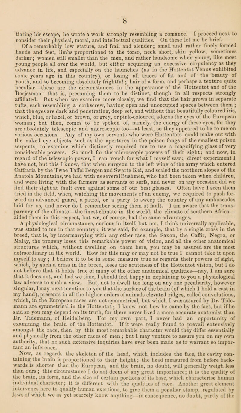 tiating his escape, he wrote a work strongly resembling a romance. I proceed next to consider their physical, moral, and intellectual qualities. On these let me be brief. Of a remarkably low stature, and frail and slender; small and rather finely formed hands and feet, limbs proportioned to the torso, neck short, skin yellow, sometimes darker; women still smaller than the men, and rather handsome when young, like most young people all over the world, but either acquiring an excessive corpulency as they advance in life, and especially on the haunches (as in the Hottentot Venus exhibited some years ago in this country), or losing all traces of fat and of the beauty of youth, and so becoming absolutely frightful; hair of a form, and perhaps a texture quite peculiar—these are the circumstances in the appearance of the Hottentot and of the Bosjesman—that is, presuming them to be distinct, though in all respects strongly affiliated. But when we examine more closely, we find that the hair grows in separate tufts, each resembling a corkscrew, having open and unoccupied spaces between them ; that the eyes are dark and penetrating, deep set, and without that beautifully coloured iris, wdiich, blue, or hazel, or brown, or grey, or pink-coloured, adorns the eyes of the European woman ; but then, comes to be spoken of, namely, the energy of these eyes, for they are absolutely telescopic and microscopic too—at least, so they appeared to be to me on various occasions. Any of my own servants who were Hottentots could make out with the naked eye objects, such as the apertures in the poison fangs of the smallest poison serpents, to examine which distinctly required me to use a magnifying glass of very considerable powers. So much for the microscopic powers of their sight; and now, in regard of the telescopic power, I can vouch for what I myself saw; direct experiment I have not, but this I know, that when surgeon to the left wing of the army which entered Caffraria by the Twae Taffel Bergen and Swarte Kei, and scaled the northern slopes of the Anatola Mountains, we had with us several Bushmen, who had been taken when children, and were living with the farmers as servants or serfs, and never on any occasion did we find their sight at fault even against some of our best glasses. Often have I seen them tried in the field, when, watching the movements of an enemy, we required to push for- Avard an advanced guard, a patrol, or a party to sweep the country of any ambuscades laid for us, and never do I remember seeing them at fault. I am aware that the trans¬ parency of the climate—the finest climate in the world, the climate of southern Africa— aided them in this respect, but we, of course, had the same advantages. A physiological circumstance, curious in itself, but not, I think universally applicable, was stated to me in that country ; it was said, for example, that by a single cross in the breed, that is, by intermarrying with any other race, the Saxon, the Caffir, Negro, or ;Malay, the progeny loses this remarkable power of vision, and all the other anatomical structures Avhich, without dwelling on them here, you may be assured are the most extraordinary in the Avorld. How far this may or may not be true I cannot take it upon myself to say ; I believe it to be in some measure true as regards their powers of sight, which, by such a cross in the breed, loses the acuteness of the Hottentot vision, but 1 do not believe that it holds true of many of the other anatomical qualities—nay, 1 am sure that it does not, and had we time, I should feel happy in explaining to you a })hysiological law adverse to such a view. But, not to dwell too long on any one peculiarity, however singular, I may next mention to you that the surface of the brain (of which I hold a cast in my hand), presents in all the higher orders of animals elevated ridges, called convolutions, which, in the European races are not symmetrical, but which I -was assured by Dr. Tide- mann are symmetrical in the Hottentot; I know not how he came by the fact, but if he said so you may depend on its truth, for there never lived a more accurate anatomist than Dr. Tidemann, of Heidelberg. For my own part, I never had an opportunity of examining the brain of the Hottentot. If it Avere really found to preA'ail extensively amongst the race, then by this most remarkable character Avould they differ essentially and physically from the other races of men ; but I may A'errture to assure you on my own authority, that no such extensive inquiries have ever been made as to warrant so impor¬ tant an inference. Now, as regards the skeleton of the head, Avhich includes the face, the cavity con¬ taining the brain is proportioned to their height; the head measured from before back¬ wards is shorter than the European, and the brain, no doubt, Avill generally Aveigh less than ours ; this circumstance I do not deem of any great importance; it is the quality of the brain, its form, and the size of certain portions of its base, which characterise human individual character; it is different with the (^ualilies of race. Anothci great element intervenes here to (jualily human exertions, to give them a peculiar stamp, regulated by Jawsol Avhich we as yet scarcely knoAv anything—in cousc(juence, no doubt, partly of the