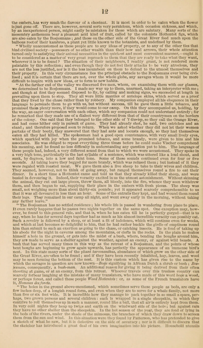 the embers, has very much the flavour of a chestnut. It is most in order to be eaten when the flower is just gone off. There are, however, several sorts very pernicious, wliich occasion sickness, and which, by an inexperienced person, miglit easily be mistaken for those which are salutary. Many sorbs of the mesembry anthemum bear a pleasant acid kind of fruit, called by the colonists Hottentot flgs, which are also eaten by the Bosjesmans ; ,and those on the other side of the Great River feed much upon the bulbous root of their kambroo, a plant 5’^et little known to the botanists, and undefined by them. “ Wholly unaccustomed as these people are to any ideas of property, or to any of the other ties that bind civilised society—possessors of no other wealth than their bow and arrows, their whole attention turned only to satisfying their animal necessities in the quickest and most convenient manner,—ought it to be considered as a matter of very great reproach to tlicm that thej' are ready to take what they want, wherever it is to be found ? The situation of their neighbours, I readih'^ grant, is not rendered more palatable by this reflection; and even though they do not feel their attacks to be very atrocious, they are not the less justified, nor is it the less incumbent on them to defend to the utmost themselves and their property. In this very circumstance lies the principal obstacle to the Bosjesmans ever being civi¬ lised ; and it is certain that there are not, over the whole globe, any savages wfiiom it Avould be more difficult to inspire with new ideas, or to form to new habits. “ At the farther end of the valley we discerned five men, whom, on examining them with our glasses, we determined to be Bosjesmans. I made my way up to them, unarmed, taking an interpreter with me; and though at first they seemed disposed to fly, by calling and making signs, -we succeeded at length in prevailing upon them to stop. They all wore little mantles of antelope skins, which serv^ed as a proof that they lived by the chase rather than bj' robbery. My companion employed aU his eloquence in their language to persuade them to go with us, but without success, till he gave them a little tobacco, and promised them plenty more, if they would come to our camp. On this they accompanied us, holding, by the way, an eager conversation with each other, which my companion could not understand entirely; for he remarked that they made use of a dialect very different from that of their countrymen on the borders of the colony. One said that they belonged to the other side of’t Gariep, so they call the Orange River, and had come hither only in pursuit of game. They had already shot, he said, two ostriches and an eland; and therefore proposed soon to return. 'WTien w^e asked whether they did not let their women partake of their booty, they answered that they had ants and locusts enough, so they had themselves eaten all they had killed. The spokesman had a good open countenance, with very small hvely eyes, which sparkled -vvith joy when the promised tobacco, and some brandy, -were given to him and his associates. He was obliged to repeat everything three times before he couid make Vischer comprehend his meaning, and he found no less difficulty in understanding any question put to him. The language of these people had, indeed, a very different sound from that to which we were accustomed. They spoke in a very high tone, particularly in the last syllable of a sentence, which was uttered like a loud shout, and sunk, by degrees, into a low and faint tone. Some of these sounds continued even for four or five seconds. At taking leave they begged for more brandy, w’hich w'as refused them; but instead of it they were regaled with roasted meat. We gave them also a five sheep to take to their wives and children. They seemed, however, not to think of going away, but ranged themselves round a fire to eat their dinner. In a short time a Hottentot came and told us that they already killed their sheep, and were busied in devouring it. Indeed, their voracity excited in us the utmost astonishment. Without skinning the animal, they cut out large pieces, threw them, all bloody, into the fire, whence they soon withdrew them, and then began to eat, supplying their place in the embers with fresh pieces. The sheep was small, not weighing more than about thirty-six pounds; yet it appeared scarcely comprehensible to us that it was all devoured in less than an hour. Some of the entrails they kept, and had wound them round their legs. They remained in our camp all night, and went away early in the morning, without taking any farther leave.” “ The Bosjesman has no settled residence; his whole life is passed in wandering from place to place. It even rarely happens that he passes two nights together on the same spot. One exception may, how¬ ever, be found to this general rule, and that is, when he has eaten till he is perfectly gorged—that is to say, when he has for several days together had as much as his almost incredible voracity can possibly eat. Such a revelry is foliowed by a sleep, or at least a fit of indolence, which will continue even for weeks, and which at last becomes so delightful to him, that he had rather buckle the girdle of emptiness round him than submit to such an exertion as going to the chase, or catching insects. He is fond of taking up his abode for the night in caverns among the mountains, or clefts in the rocks. In the plain he makes himself a hole in the ground, or gets into the midst of a bush, where, bending the boughs around him, they are made to seiwe as a shelter against the weather, against an enemy, or against wild beasts. A bush that has served many times in this way as the retreat of a Bosjesman, and the points of whose bent boughs are beginning to grow again upwards, has perfectly the appearance of an immense bird’s nest. In this state many sorts of the pliant tarconanthus, abundance of which grow on the other side of the Great River, are-often to be found ; and if they have been recently inhabited, hay, leaves, and wool may be seen forming the bottom of the nest. It is this custom winch has given rise to the name by which the savages in question are nowkno■^^^l—Bosje signifying in African Dutch a shrub or bush ; Bos- jesman, consequently, a bush-man. An additional reason for giving it being derived from their often shooting at game, or at an enemy, from this retreat. Whoever travels over this treeless country can scarcely forbear laughing at the mistake of many ti'anslators, who have made of this tvord bosje a wood, or perhaps forest, and ealled these people Wood Hottentots ; or, as some of the French translators have it, Jlommes desforets. “ The holes in the ground above-mentioned, which sometimes serve these people as beds, are only a few inches deep, of a longish round form, and even Avhen they are to serve for a Avhole famiiy, not more than five or six feet Avide. It is incredible hOAv they manage to pack together in so small a space, per¬ haps, tAvo groAvn persons and several children: each is Avrapped in a single sheepskin, in Avhich they contrive to roll themselves up in such a manner, round like a ball, that all air is entirely kept from them. In very cold nights they heap up tAvigs and earth on the AvindAvard side of the hole; but against rain they have no other shelter than the sheepskin. In the hot season of the year, they are fond of Ij'ing in the beds of the rivers, under the shade of the mimosas, the branches of Avhich they draAv doAvn to screen them from the sun and Aviiid. In this situation Avere they found by Patterson, avIio has iiretcnded to give a sketch of what he saAv, but it is del'ective on the side of accuracy ; nor is it diliicult to discern that the sketchcr has introduced a great deal ol his oavii imagination into his picture. Household titensils