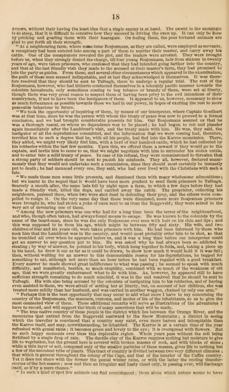 arrows, without tiielr liaving the least idea that a slngie eiiQmy is at hand. The ascent to tiie motinl&ii is so steep, that it is diftlcuit to conceive liow they succeed In driving tlie oxen up. It can only be done by pricking and goading tliem witli their hassagais. On feeling them, tlie poor tortured animals are glad to put forth all their strength. “ At a neighbouring farm, where some tame Bosjesmans, as they are called, were employed as servants, a conspiracy had been entered into among a part of them to murder their master, and carry away hia cattle. One of the conspirators revealed the plot, and the leaders were arrested. They were brought before us, when they strongly denied tlie charge, till four young Bosjesmans, lads from sixteen to twenty years of age, were taken prisoners, who confessed that they had intended going farther into the country, and that at the last friendly visit they made to the accused at their master’s farm, they liad promised to j oin the party as guides. From these, and several other circumstances which appeared in the examination, the guilt of these men seemed indisputable, and at last they acknowledged it themselves. It was there¬ fore resolved that they should be sent to Tulbagh, there to undergo a regular trial. The rest of the Bosjesmans, however, who had hitherto conducted themselves in a tolerably pacific manner towards the colonists hereabouts, only sometimes coming to beg tobacco or brandy of them, were set at liberty, though there was very great reason to suspect tliem of having been privy to the evil intentions of their countrymen, if not to have been the instigators of them. It appeared to us, however, necessary to show as mucli forbearance as possible towards those -we had in our power, in hopes of exciting the rest to more peaceable behaviour in future. “We took the opportunity of inquiring of them, by means of our interpreter, where Captain Goedhart was at that time, since he was the person with whom the treaty of peace was now to proceed to a formal conclusion, and we had brought considerable presents for him. Our Bosjesmans assured us that he was a thorough rascal, on whom no dependence was to be placed; he had begun to rob and plunder again immediately after the Landdrost’s visit, and the treaty made -with him. He was, they said, the instigator of all the depredations committed, and the information that we were coming had, therefore, terrified him to such a degree that he, with all his people, had fled into the Karree mountams. There, they added, we might very likely find him, with a herd of four hundred cattle, wliich he had collected by his robberies within the last few months. Upon this, we offered them a reward if they would go to the captain, and invite him to come to us, that we might negotiate with him to surrender his stolen cattle, and to enter into a solid treaty of peace. In case of his refusal, they were commissioned to threaten that a strong party of soldiers should be sent to punish his misdeeds. They all, however, declared unani¬ mously that they would not undertake such a commission, since they should most certainly be instantly put to death; he had menaced every one, they said, who had ever lived with the Christians with such a fate. “ We made these men some little presents, and dismissed them with many wholesome admonitions; but we learnt in the sequel that it would have been more prudent to send them prisoners to Tulbagh. Scarcely a month after, the same lads fell by night upon a farm, to which a few days before they had made a friendly visit, killed the dogs, and carried away the cattle. The proprietor, collecting his neighbours, pursued them, when two were shot dead in defending their prey, and the others were com¬ pelled to resign it. On the very same day that these were dismissed, some more Bosjesman pinsoners were brought in, who had stolen a yoke of oxen sent to us Irom the Koggeveld; they were seized in the very act of devouring one of them. “Among the new prisoners was one who had for a long time been the terror of the neighbourhood, and who, though often taken, had always found means to escape. He was known to the colonists by the name of the beard-man, since he was the only Bosjesman ever seen with hair on his chin and lips ; and this was supposed to be from his age, which might be between fifty and sixty. His wife, and two children of four and six years old, were taken prisoners with him. He had been informed by those who took liim that the Landdrost was in the country, and would most probably order him to be shot, so that he trembled all over when he appeared before us, and it was a long time before our interpreter could get an answer to any question put to him. He was asked why he had always been so addicted to stealing ; by way of answer, he pointed to his body, which hung together in folds, and, taking a piece up in his hand, he drew it out as far as it could be drawn, to show how much it would hold it it was frill; then, without waiting for an answer to this demonstrable reason for his depredations, he begged for something to eat, although not more than an hour before he had been regaled with a good breakfast. Every answer he made showed great indifferenee to what was passing; he seemed to speak with much difficulty, and manifested, besides, so much stupidity, combined with so much of the weakness of old age, that we were greatly embarrassed what to do Avith him. As, howcA'er, he appeared still to have sutficient strength remaining to do much mischief, it Avas in the end resolved that he should be sent to Tulbagh. His wife also being accused by the colonists of instigating liim to his robberies, and of haAdng even assisted in them, Ave were afraid of setting her at liberty, but, on account of her children, she Avas treated more mildly than her husband, and Avas carried in another waggon, chained by only one arm.” “ Perhaps this is the best opportunity that may occur to add what more I have to say concerning the country of the Bosjesmans, the manners, customs, and modes of lite of the inhabitants, so as to give the most connected view of them. These additional remarks Avill serve as illustrations of the adventures I have to record, and will support the tnxth of many assertions that Avill be made. “ The true native country of these people is the district Avhich lies betAveen the Orange River, and the mountains tjiat extfend from the Koggeveld eastward to the SnoAv Idountains ; a district in seeing Avhich the traveller is convinced that a country may exist, cA-eu more barren and inhospitable than the Karroo itself, and may, iiotAvithstanding, be inhabited. The Karroo is at a certain time of the year refreshed with genial rains ; it becomes green and lovely to the eye; it is OA’erspread Avith floAvers. But no such happy moments ever bless tliis deplorable region. Whole years pass without the soil being fertilised by a single drop of rain. The ductile clay of the Karroo requires nothing but moisture to give life to vegetation, but the ground here is covered Avith broken masses of rock, and Avith blocks of stone ■, while a thin layer of soil, composed only of the smaller particles of these masses, giA-es life to nothing but a few of the succulent tribe of plants. This tract of country is divided betAA’cen tAvo v'cry different climates ; that which is general throughout the colony of the Cape, and that of the Interior of the Caffre country. Yet it does not share with the former the genial Avinter rains, or with the latter the cooling thunder¬ storms of the hot season ; now and then an irregular and hasty cloud only, in passing over, Avill discharge itself, as if by a mere chance.” “ In such a kind of spot fcAv animals can find nouri.shment ; those alone which nature seems to have