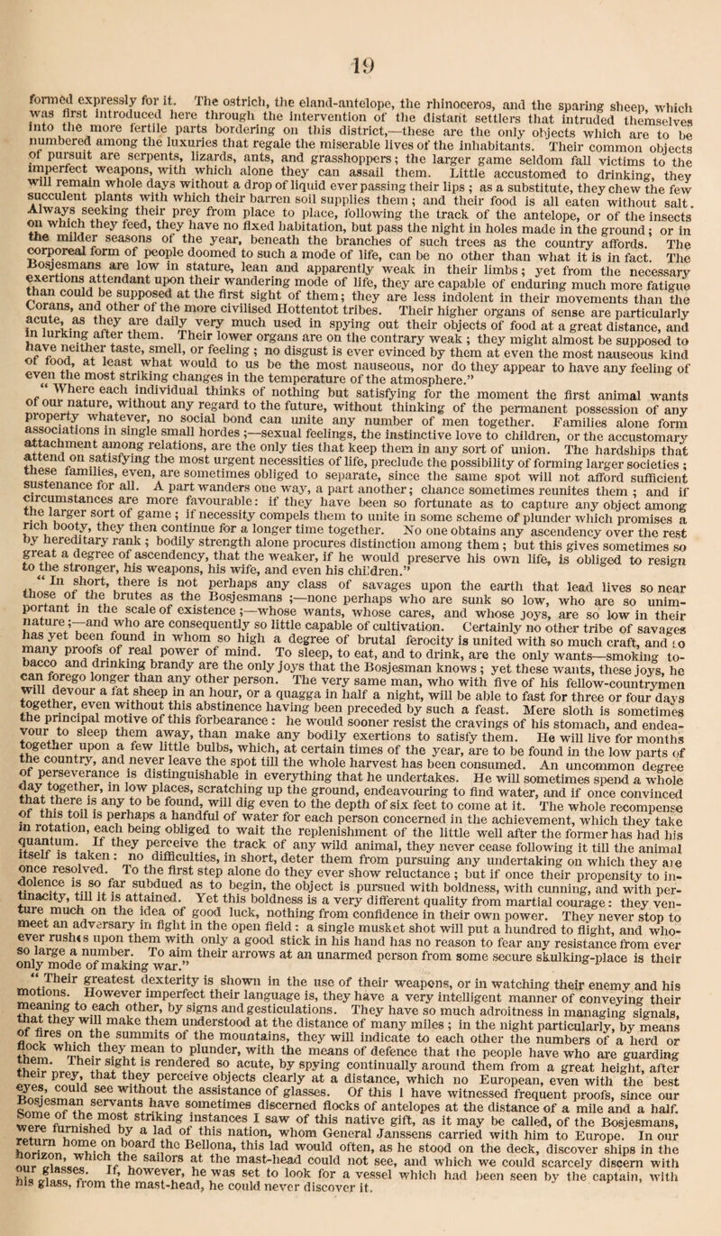 fonncd expressly for it. The ostrich, the eland-antelope, the rhinoceros, and the sparing sheep which was first introduced here through the intervention of the distant settlers that intruded themselves into the more fertile parts txirdenng on this district,—these are the only objects which are to be numbered among the luxuries that regale the miserable lives of the inhabitants. Their common objects ot puisuit are serpents, lizards, ants, and grasshoppers; the larger game seldom fall victims to the imperfect weapons, with which alone they can assail them. Little accustomed to drinking, they will remain whole days without a drop of liquid overpassing their lips ; as a substitute, they chew the few succulent plants with which their barren soil supplies them; and their food is all eaten without salt. Always seeking their prey from place to place, following the track of the antelope, or of the insects on which they feed, they liave no fixed liabitation, but pass the night in holes made in the ground; or in the milder seasons of the year, beneath the branches of such trees as the country affords. The wrporeal form of people doomed to such a mode of life, can be no other than what it is in fact. The suture, lean and apparently weak in their limbs; yet from the necessary their wandering mode of life, they are capable of enduring much more fatigue ^an could be supposed at the first sight of them; they are less indolent in their movements than the and other of the more civilised Hottentot tribes. Their higher organs of sense are particularly fn mr’ir,w ^ objects of food at a great distance, and them. Their lower organs are on the contrary weak; they might almost be supposed to taste, smell, or feeling ; no disgust is ever evinced by them at even the most nauseous kind would to us be the most nauseous, nor do they appear to have any feeling of even the most striking changes m the temperature of the atmosphere.” ‘ Where each individual thinks of nothing but satisfying for the moment the first animal wants without thinking of the permanent possession of any property whatever, no social bond can unite any number of men together. Families alone form associations m single small hordes ;—sexual feelings, the instinctive love to children, or the accustomary reUtions, are the only ties that keep them in any sort of union. The hardships that fw s^isfymg the most urgent necessities of life, preclude the possibility of forming larger societies ; tnese tamilies, even, are sometimes obliged to separate, since the same spot will not afford sufficient sustenance tor all. A part wanders one way, a part another; chance sometimes reunites them ; and if circumstances are more favourable: if they have been so fortunate as to capture any object among tne larger sort of game ; if necessity compels them to unite in some scheme of plunder which promises a rich booty, they then continue for a longer time together. No one obtains any ascendency over the rest oy hereditary rank ; bodily strength alone procures distinction among them ; but this gives sometimes so peat a degree of ascendency, that the weaker, if he would preserve liis own life, is obliged to resign to the stronger, his weapons, his wife, and even his chL’dren.” K ^rhaps any class of savages upon the earth that lead lives so near thop ot the brutes as the Bosjesmans ;—none perhaps who are sunk so low, who are so unim¬ portant in tp pale of existence;—whose wants, whose cares, and whose joys, are so low in their naWre;—and who ap consequently so little capable of cultivation. Certainly no other tribe of savages found in whom so Wgh a degree of brutal ferocity is united with so much craft, and to many prp)fs of real power of mind. To sleep, to eat, and to drink, are the only wants—smoking to- brandy are the only joys that the Bosjesman knows; yet these wants, these joys, he ^n forego longer than any other person. The very same man, who with five of his fellow-countrymen ^ ^ quagga in half a night, will be able to fast for three or four days together, even withouphis abstinence liaving been preceded by such a feast. Mere sloth is sometimes motive of this forbearance: he would sooner resist the cravings of his stomach, and endea- your to sleep thpn away, than make any bodily exertions to satisfy them. He will live for months tpether upon a few litile bulbs, which, at certain times of the year, are to be found in the low parts of the country, and never leave the spot till the whole harvest has been consumed. An uncommon degree of ppseypance is distinguishable in everything that he undertakes. He will sometimes spend a whole fwplaces, scratching up the ground, endeavouring to find water, and if once convinced that there IS any to be found, wiil dig even to the depth of six feet to come at it. The whole recompense t this toil is pphaps a handful of water for each person concerned in the achievement, which they take m roption, each being obliged to wait the replenishment of the little well after the former has had his t^ack of any wild animal, they never cease following it till the animal iteelt IS taken : no difficulties, in short, deter them from pursuing any undertaking on which they are ce resolved. To the first step alone do they ever show reluctance ; but if once their propensity to in- dolenp IS p far pbdup as to begin, the object is pursued with boldness, with cunning, and with per¬ tinacity , till it IS atpined. Yet this boldness is a very different quality from martial courage: they ven¬ ture much on the idea of good luck, nothing from confidence in their own power. They never stop to meet an adversary in fight in the open field: a single musket shot will put a hundred to flight, and who- evp rush«s upon them with only a good stick in his hand has no reason to fear any resistance from ever so large a mmiber. To aim their arrows at an unarmed person from some secure skulking-place is their only mode of making war. Their greatest dexterity is shown in the use of their weapons, or in watching their enemy and his motions. However imperfect their language is, they have a very intelligent manner of conveying their meping to each other, by signs and gesticulations. They have so much adroitness in managing signals, that they will make them understood at the distance of many miles; in the night particularly, by means of the mountains, they will indicate to each other the numbers of a herd or mean to plunder, with the means of defence that the people have who are guarding rendered so acute, by spying continually around them from a great height, after perceive objects clearly at a distance, which no European, even with the best withcmt the assipance of glasses. Of this 1 have witnessed frequent proofs, since our servaps have sometimes discerned flocks of antelopes at the distance of a mile and a half, wpw native gift, as it may be called, of the Bosjesmans, r^ nation, whom General Janssens carried with him to Europe. In our Bellona, this lad would often, as he stood on the deck, discover ships in the niir tri«c«/,e Tf if Sailors p the mast-head could not see, and which we could scarcely discern with hi«t {Hfloo +>> ^^r a vessel which had been seen by the captain, with his glass, fiom the mast-head, he could never discover it.