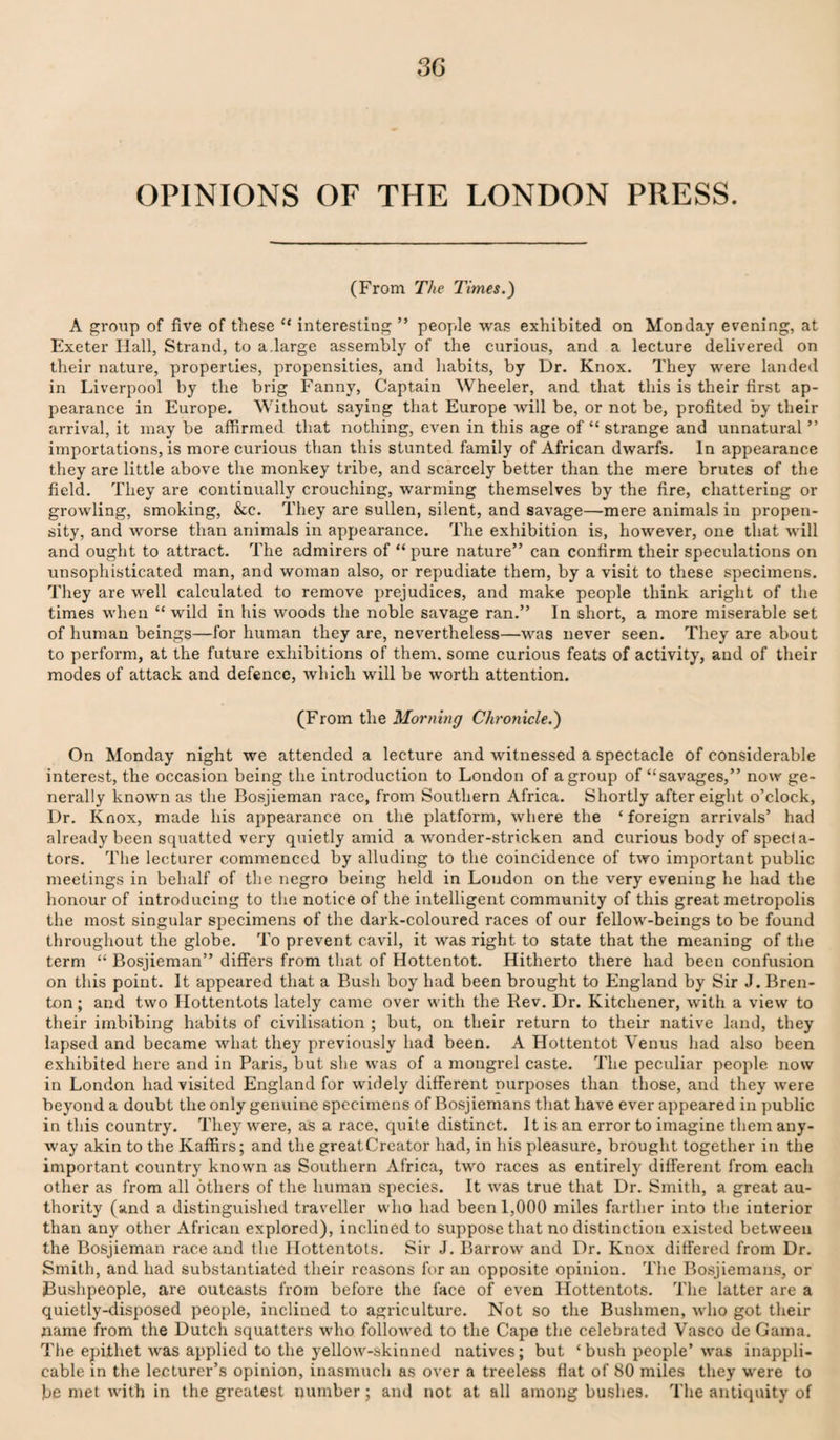 3G OPINIONS OF THE LONDON PRESS. (From The Times.) A group of five of these “ interesting ” people was exhibited on Monday evening, at Exeter Hall, Strand, to a.large assembly of the curious, and a lecture delivered on their nature, properties, propensities, and habits, by Dr. Knox. They were landed in Liverpool by the brig Fanny, Captain Wheeler, and that this is their first ap¬ pearance in Europe. Without saying that Europe will be, or not be, profited by their arrival, it may be affirmed that nothing, even in this age of “ strange and unnatural ” importations, is more curious than this stunted family of African dwarfs. In appearance they are little above the monkey tribe, and scarcely better than the mere brutes of the field. They are continually crouching, warming themselves by the fire, chattering or growling, smoking, &c. They are sullen, silent, and savage—mere animals in propen¬ sity, and worse than animals in appearance. The exhibition is, however, one that will and ought to attract. The admirers of “ pure nature” can confirm their speculations on unsophisticated man, and woman also, or repudiate them, by a visit to these specimens. They are well calculated to remove prejudices, and make people think aright of the times when “ wild in his woods the noble savage ran.” In short, a more miserable set of human beings—for human they are, nevertheless—was never seen. They are about to perform, at the future exhibitions of them, some curious feats of activity, and of their modes of attack and defence, which will be worth attention. (From the Morning Chronicle.) On Monday night we attended a lecture and witnessed a spectacle of considerable interest, the occasion being the introduction to London of a group of “savages,” now ge¬ nerally known as the Bosjieman race, from Southern Africa. Shortly after eight o’clock, Dr. Knox, made his appearance on the platform, where the ‘ foreign arrivals’ had already been squatted very quietly amid a wonder-stricken and curious body of specta¬ tors. The lecturer commenced by alluding to the coincidence of two important public meetings in behalf of the negro being held in Loudon on the very evening he had the honour of introducing to the notice of the intelligent community of this great metropolis the most singular specimens of the dark-coloured races of our fellow-beings to be found throughout the globe. To prevent cavil, it was right to state that the meaning of the term “ Bosjieman” differs from that of Hottentot. Hitherto there had been confusion on this point. It appeared that a Bush boy had been brought to England by Sir J. Bren- ton; and two flottentots lately came over with the Rev. Dr. Kitchener, with a view to their imbibing habits of civilisation ; but, on their return to their native land, they lapsed and became what they previously had been. A Hottentot Venus had also been exhibited here and in Paris, but she was of a mongrel caste. The peculiar people now in London had visited England for wddely different purposes than those, and they w'ere beyond a doubt the only genuine specimens of Bosjiemans that have ever appeared in public in this country. They were, as a race, quite distinct. It is an error to imagine them any¬ way akin to the Kaffirs; and the greatCreator had, in his pleasure, brought together in the important country known as Southern Africa, two races as entirely different from each other as from all others of the human species. It was true that Dr. Smith, a great au¬ thority (and a distinguished traveller who had been 1,000 miles farther into the interior than any other African explored), inclined to suppose that no distinction existed between the Bosjieman race and the Hottentots. Sir J. Barrow and Dr. Knox differed from Dr. Smith, and had substantiated their reasons for an opposite opinion. The Bosjiemans, or jBushpeople, are outcasts from before the face of even Hottentots. The latter are a quietly-disposed people, inclined to agriculture. Not so the Bushmen, who got their name from the Dutch squatters who followed to the Cape the celebrated Vasco de Gama. The epithet was applied to the yellow-skinned natives; but ‘bush people’ was inappli¬ cable in the lecturer’s opinion, inasmuch as over a treeless flat of 80 miles they were to be met with in the greatest number; and not at all among bushes. The antiquity of