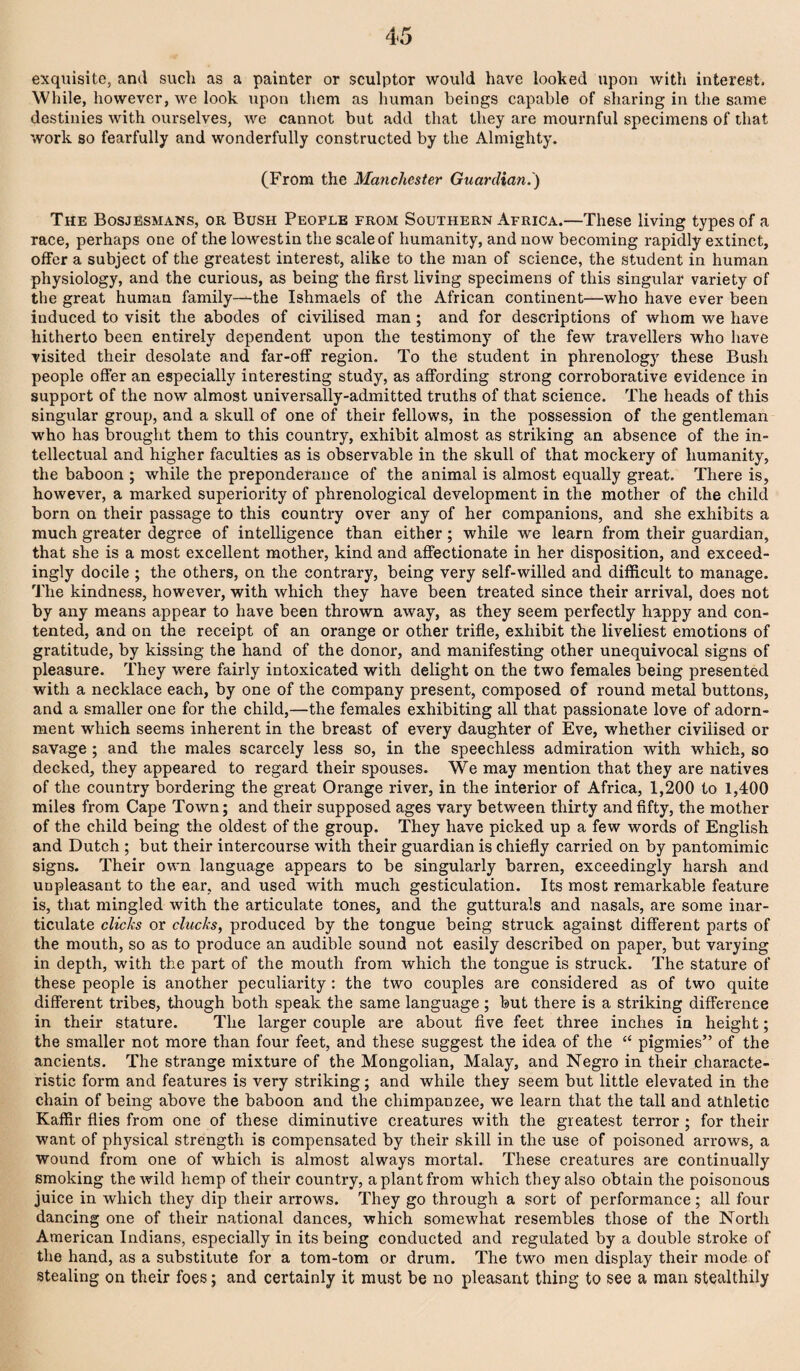 exquisite, arul sucli as a painter or sculptor would have looked upon with interest. While, however, we look upon them as human beings capable of sharing in the same destinies with ourselves, we cannot but add that they are mournful specimens of that work so fearfully and wonderfully constructed by the Almighty. (From the Mmichester Guardian.) The Bosjesmans, or Bush People from Southern Africa.—These living types of a race, perhaps one of the lowestin the scale of humanity, and now becoming rapidly extinct, offer a subject of the greatest interest, alike to the man of science, the student in human physiology, and the curious, as being the first living specimens of this singular variety of the great human family—the Ishmaels of the African continent—who have ever been induced to visit the abodes of civilised man ; and for descriptions of whom we have hitherto been entirely dependent upon the testimony of the few travellers who have visited their desolate and far-off region. To the student in phrenology these Bush people offer an especially interesting study, as affording strong corroborative evidence in support of the now almost universally-admitted truths of that science. The heads of this singular group, and a skull of one of their fellows, in the possession of the gentleman who has brought them to this country, exhibit almost as striking an absence of the in¬ tellectual and higher faculties as is observable in the skull of that mockery of humanity, the baboon ; while the preponderance of the animal is almost equally great. There is, however, a marked superiority of phrenological development in the mother of the child born on their passage to this country over any of her companions, and she exhibits a much greater degree of intelligence than either; while we learn from their guardian, that she is a most excellent mother, kind and affectionate in her disposition, and exceed¬ ingly docile ; the others, on the contrary, being very self-willed and difficult to manage. The kindness, however, with which they have been treated since their arrival, does not by any means appear to have been thrown away, as they seem perfectly happy and con¬ tented, and on the receipt of an orange or other trifle, exhibit the liveliest emotions of gratitude, by kissing the hand of the donor, and manifesting other unequivocal signs of pleasure. They were fairly intoxicated with delight on the two females being presented with a necklace each, by one of the company present, composed of round metal buttons, and a smaller one for the child,—the females exhibiting all that passionate love of adorn¬ ment which seems inherent in the breast of every daughter of Eve, whether civilised or savage ; and the males scarcely less so, in the speechless admiration with which, so decked, they appeared to regard their spouses. We may mention that they are natives of the country bordering the great Orange river, in the interior of Africa, 1,200 to 1,400 miles from Cape Town; and their supposed ages vary between thirty and fifty, the mother of the child being the oldest of the group. They have picked up a few words of English and Dutch ; but their intercourse with their guardian is chiefly carried on by pantomimic signs. Their own language appears to be singularly barren, exceedingly harsh and unpleasant to the ear, and used with much gesticulation. Its most remarkable feature is, that mingled with the articulate tones, and the gutturals and nasals, are some inar¬ ticulate clicks or clucks, produced by the tongue being struck against different parts of the mouth, so as to produce an audible sound not easily described on paper, but vai’ying in depth, with the part of the mouth from which the tongue is struck. The stature of these people is another peculiarity; the two couples are considered as of two quite different tribes, though both speak the same language; but there is a striking difference in their stature. The larger couple are about five feet three inches in height; the smaller not more than four feet, and these suggest the idea of the “ pigmies” of the ancients. The strange mixture of the Mongolian, Malay, and Negro in their characte¬ ristic form and features is very striking; and while they seem but little elevated in the chain of being above the baboon and the chimpanzee, we learn that the tall and athletic Kaffir flies from one of these diminutive creatures with the greatest terror ; for their want of physical strength is compensated by their skill in the use of poisoned arrows, a wound from one of which is almost always mortal. These creatures are continually smoking the wild hemp of their country, a plant from which they also obtain the poisonous juice in which they dip their arrows. They go through a sort of performance ; all four dancing one of their national dances, which somewhat resembles those of the North American Indians, especially in its being conducted and regulated by a double stroke of the hand, as a substitute for a tom-tom or drum. The two men display their mode of Stealing on their foes; and certainly it must be no pleasant thing to see a man stealthily