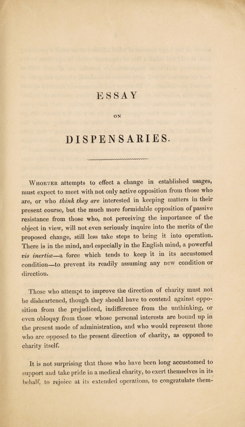 ESSAY ON DISPENSARIES. Whoever attempts to effect a change in established usages, must expect to meet with not only active opposition from those who are, or who think they are interested in keeping matters in their present course, but the much more formidable opposition of passive resistance from those who, not perceiving the importance of the object in view, will not even seriously inquire into the merits of the proposed change, still less take steps to bring it into operation. There is in the mind, and especially in the English mind, a powerful vis inertice—a force which tends to keep it in its accustomed condition—to prevent its readily assuming any new condition or direction. Those who attempt to improve the direction of charity must not be disheartened, though they should have to contend against oppo¬ sition from the prejudiced, indifference from the unthinking, or even obloquy from those whose personal interests are bound up in the present mode of administration, and who would represent those who are opposed to the present direction of charity, as opposed to charity itself. It is not surprising that those who have been long accustomed to support and take pride in a medical charity, to exert themselves in its behalf, to rejoice at its extended operations, to congratulate them-