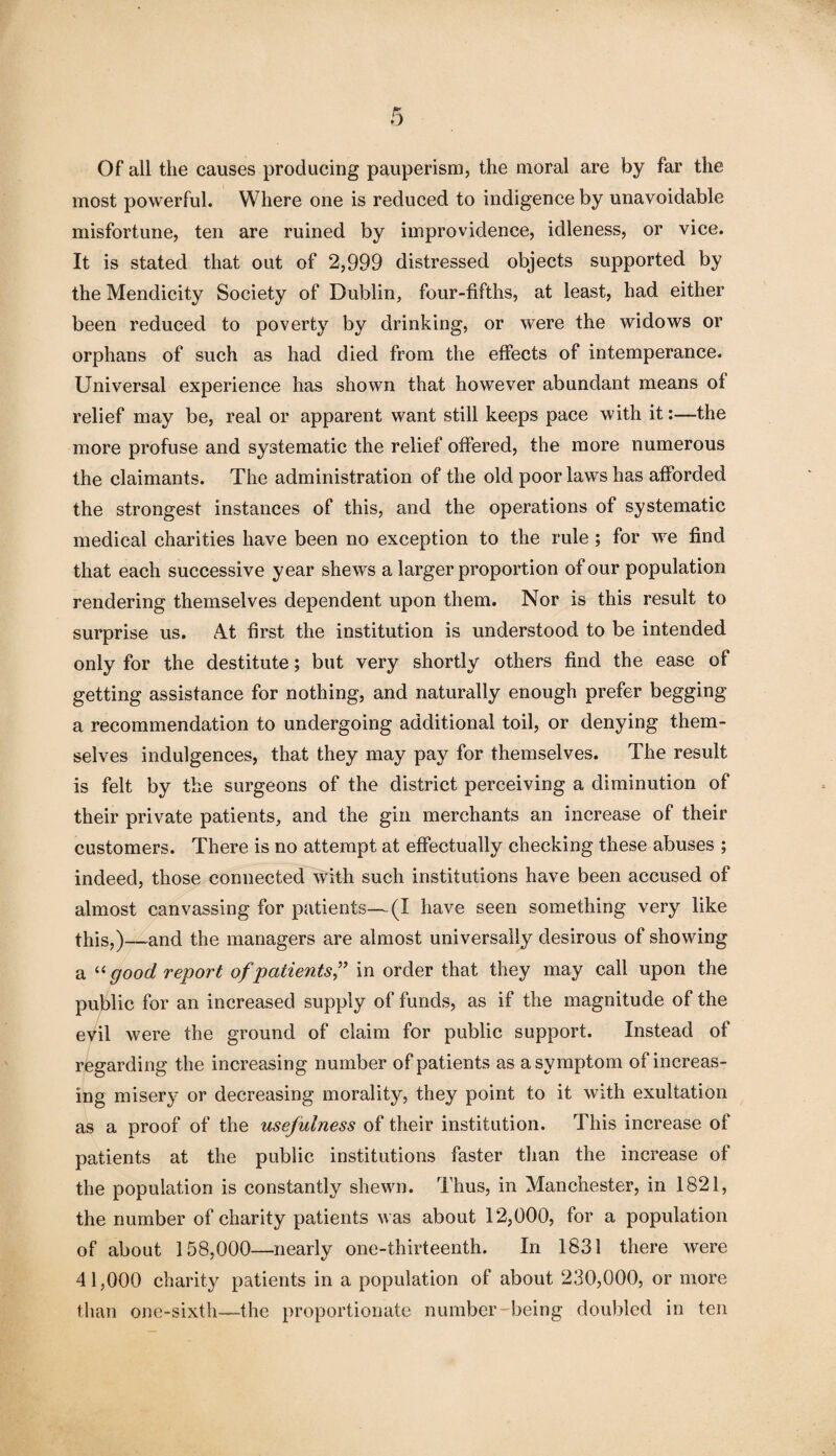 Of all the causes producing pauperism, the moral are by far the most powerful. Where one is reduced to indigence by unavoidable misfortune, ten are ruined by improvidence, idleness, or vice. It is stated that out of 2,999 distressed objects supported by the Mendicity Society of Dublin, four-fifths, at least, had either been reduced to poverty by drinking, or were the widows or orphans of such as had died from the effects of intemperance. Universal experience has shown that however abundant means ot relief may be, real or apparent want still keeps pace with it:—the more profuse and systematic the relief offered, the more numerous the claimants. The administration of the old poor laws has afforded the strongest instances of this, and the operations of systematic medical charities have been no exception to the rule; for we find that each successive year shews a larger proportion of our population rendering themselves dependent upon them. Nor is this result to surprise us. At first the institution is understood to be intended only for the destitute; but very shortly others find the ease of getting assistance for nothing, and naturally enough prefer begging a recommendation to undergoing additional toil, or denying them¬ selves indulgences, that they may pay for themselves. The result is felt by the surgeons of the district perceiving a diminution of their private patients, and the gin merchants an increase of their customers. There is no attempt at effectually checking these abuses ; indeed, those connected with such institutions have been accused of almost canvassing for patients—(I have seen something very like this,)—and the managers are almost universally desirous of showing a u good report of patients” in order that they may call upon the public for an increased supply of funds, as if the magnitude of the evil were the ground of claim for public support. Instead of regarding the increasing number of patients as a symptom of increas¬ ing misery or decreasing morality, they point to it with exultation as a proof of the usefulness of their institution. This increase of patients at the public institutions faster than the increase of the population is constantly shewn. Thus, in Manchester, in 1821, the number of charity patients was about 12,000, for a population of about 158,000—nearly one-thirteenth. In 1831 there were 41,000 charity patients in a population of about 230,000, or more than one-sixth—the proportionate number-being doubled in ten