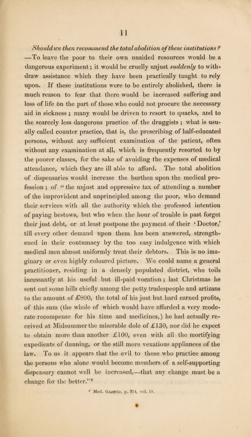 Should we then recommend the total abolition of these institutions ? —To leave the poor to their own unaided resources would be a dangerous experiment; it would be cruelly unjust suddenly to with¬ draw assistance which they have been practically taught to rely upon. If these institutions were to be entirely abolished, there is much reason to fear that there would be increased suffering and loss of life on the part of those who could not procure the necessary aid in sickness ; many would be driven to resort to quacks, and to the scarcely less dangerous practice of the druggists ; what is usu¬ ally called counter practice, that is, the prescribing of half-educated persons, without any sufficient examination of the patient, often without any examination at all, which is frequently resorted to by the poorer classes, for the sake of avoiding the expenses of medical attendance, which they are ill able to afford. The total abolition of dispensaries would increase the burthen upon the medical pro¬ fession ; of “ the unjust and oppressive tax of attending a number of the improvident and unprincipled among the poor, who demand their services with all the authority which the professed intention of paying bestows, but who when the hour of trouble is past forget their just debt, or at least postpone the payment of their ‘Doctor,’ till ever}^ other demand upon them has been answered, strength¬ ened in their contumacy by the too easy indulgence with which medical men almost uniformly treat their debtors. This is no ima¬ ginary or even highly coloured picture. We could name a general practitioner, residing in a densely populated district, who toils incessantly at his useful but ill-paid vocation ; last Christmas he sent out some bills chiefly among the petty tradespeople and artizans to the amount of £800, the total of his just but hard earned profits, of this sum (the whole of which would have afforded a very mode¬ rate recompense for his time and medicines,) he had actually re¬ ceived at Midsummer the miserable dole of £130, nor did he expect to obtain more than another £100, even with all the mortifying expedients of dunning, or the still more vexatious appliances of the law. To us it appears that the evil to those who practice among the persons who alone would become members of a self-supporting dispensary cannot well be increased,—that any change must be a change for the better.”* * Med. Gazette, p. 314, vol. 15.