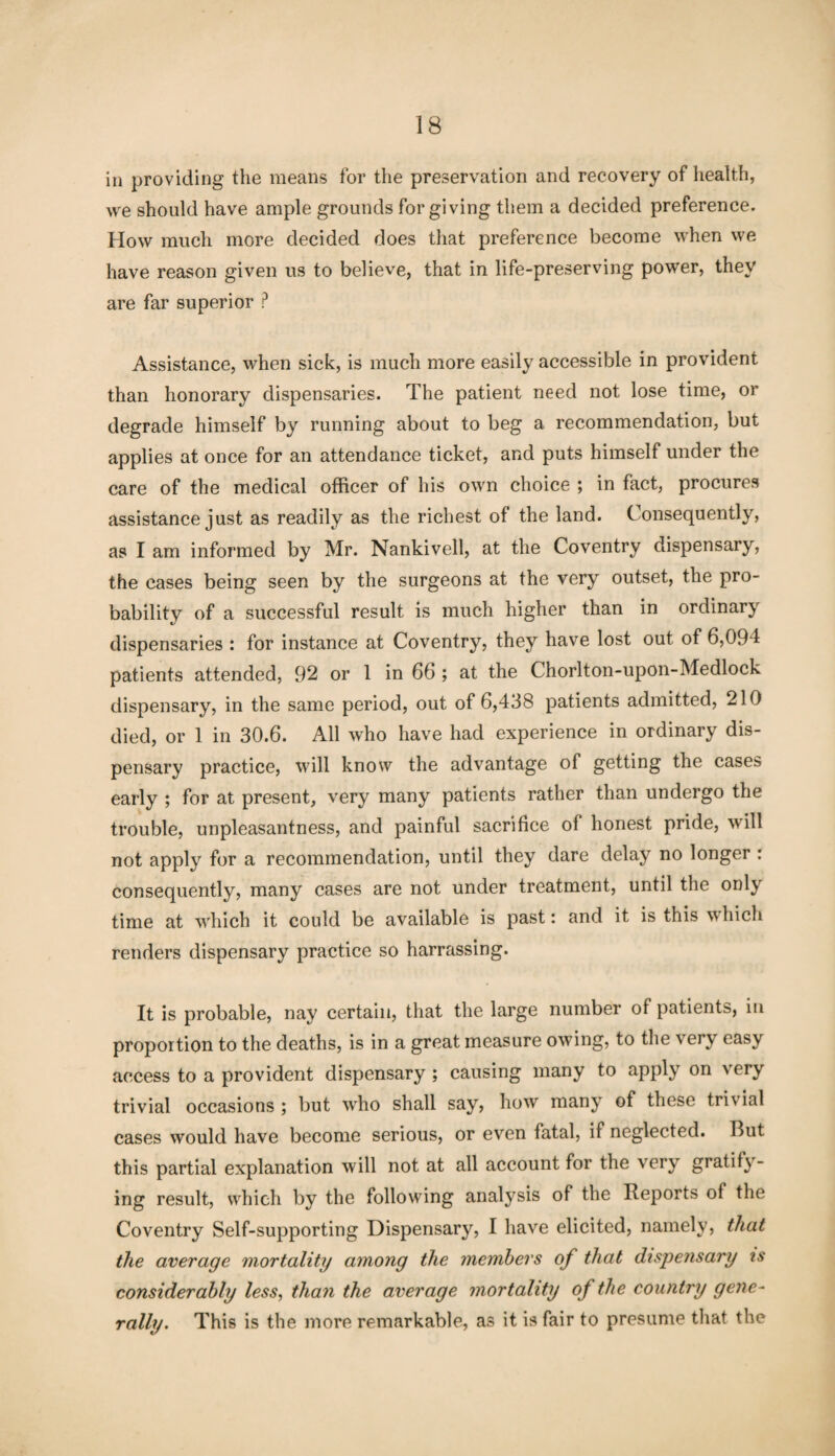 in providing the means for the preservation and recovery of health, we should have ample grounds for giving them a decided preference. How much more decided does that preference become when we have reason given us to believe, that in life-preserving power, they are far superior ? Assistance, when sick, is much more easily accessible in provident than honorary dispensaries. The patient need not lose time, or degrade himself by running about to beg a recommendation, but applies at once for an attendance ticket, and puts himself under the care of the medical officer of his own choice ; in fact, procures assistance just as readily as the richest of the land. Consequently, as I am informed by Mr. Nankivell, at the Coventry dispensary, the cases being seen by the surgeons at the very outset, the pro¬ bability of a successful result is much higher than in ordinary dispensaries : for instance at Coventry, they have lost out of 6,094 patients attended, 92 or 1 in 66 ; at the Chorlton-upon-Medlock dispensary, in the same period, out of 6,438 patients admitted, 210 died, or 1 in 30.6. All who have had experience in ordinary dis¬ pensary practice, will know the advantage of getting the cases early ; for at present, very many patients rather than undergo the trouble, unpleasantness, and painful sacrifice of honest pride, will not apply for a recommendation, until they dare delay no longer : consequently, many cases are not under treatment, until the onl\ time at which it could be available is past: and it is this which renders dispensary practice so harrassing. It is probable, nay certain, that the large number of patients, in proportion to the deaths, is in a great measure owing, to the very easy access to a provident dispensary ; causing many to apply on very trivial occasions ; but who shall say, how many of these trivial cases would have become serious, or even fatal, if neglected. But this partial explanation will not at all account for the very gratify¬ ing result, which by the following analysis of the Reports of the Coventry Self-supporting Dispensary, I have elicited, namely, that the average mortality among the members of that dispensary is considerably less, than the average mortality of the country gene¬ rally. This is the more remarkable, as it is fair to presume that the