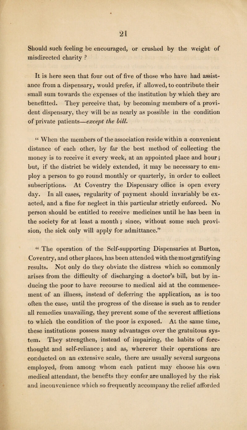 Should such feeling be encouraged, or crushed by the weight of misdirected charity ? It is here seen that four out of five of those who have had assist¬ ance from a dispensary, would prefer, if allowed, to contribute their small sum towards the expenses of the institution by which they are benefitted. They perceive that, by becoming members of a provi¬ dent dispensary, they will be as nearly as possible in the condition of private patients—except the hill. “ When the members of the association reside within a convenient distance of each other, by far the best method of collecting the money is to receive it every week, at an appointed place and hour; but, if the district be widely extended, it may be necessary to em¬ ploy a person to go round monthly or quarterly, in order to collect subscriptions. At Coventry the Dispensary office is open every day. In all cases, regularity of payment should invariably be ex¬ acted, and a fine for neglect in this particular strictly enforced. No person should be entitled to receive medicines until he has been in the society for at least a month; since, without some such provi¬ sion, the sick only will apply for admittance.” “ The operation of the Self-supporting Dispensaries at Burton, Coventry, and other places, has been attended with the most gratifying results. Not only do they obviate the distress which so commonly arises from the difficulty of discharging a doctor’s bill, but by in¬ ducing the poor to have recourse to medical aid at the commence¬ ment of an illness, instead of deferring the application, as is too often the case, until the progress of the disease is such as to render all remedies unavailing, they prevent some of the severest afflictions to which the condition of the poor is exposed. At the same time, these institutions possess many advantages over the gratuitous sys¬ tem. They strengthen, instead of impairing, the habits of fore¬ thought and self-reliance; and as, wherever their operations are conducted on an extensive scale, there are usually several surgeons employed, from among whom each patient may choose his own medical attendant, the benefits they confer are unalloyed by the risk and inconvenience which so frequently accompany the relief afforded