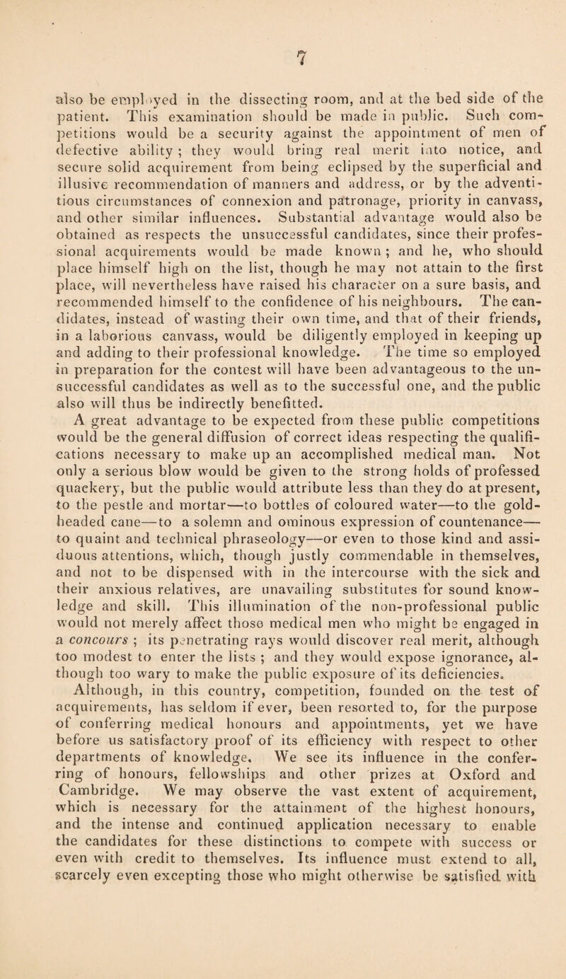 also be employed in the dissecting room, and at tbs bed side of the patient. This examination should be made in public. Such com¬ petitions would be a security against the appointment of men of defective ability ; they would bring real merit into notice, and secure solid acquirement from being eclipsed by the superficial and illusive recommendation of manners and address, or by the adventi¬ tious circumstances of connexion and patronage, priority in canvass, and other similar influences. Substantial advantage would also be obtained as respects the unsuccessful candidates, since their profes¬ sional acquirements would be made known ; and he, who should place himself high on the list, though he may not attain to the first place, will nevertheless have raised his character on a sure basis, and recommended himself to the confidence of his neighbours. The can¬ didates, instead of wasting their own time, and that of their friends, in a laborious canvass, would be diligently employed in keeping up and adding to their professional knowledge. The time so employed in preparation for the contest will have been advantageous to the un¬ successful candidates as well as to the successful one, and the public also will thus be indirectly benefitted. A great advantage to be expected from these public competitions would be the general diffusion of correct ideas respecting the qualifi¬ cations necessary to make up an accomplished medical man. Not only a serious blow would be given to the strong holds of professed quackery, but the public would attribute less than they do at present, to the pestle and mortar—to bottles of coloured water—to the gold¬ headed cane—to a solemn and ominous expression of countenance— to quaint and technical phraseology—or even to those kind and assi¬ duous attentions, which, though justly commendable in themselves, and not to be dispensed with in the intercourse with the sick and their anxious relatives, are unavailing substitutes for sound know¬ ledge and skill. This illumination of the non-professional public would not merely affect those medical men who might be engaged in a concours ; its penetrating rays would discover real merit, although too modest to enter the lists ; and they w’ould expose ignorance, al¬ though too wary to make the public exposure of its deficiencies. Although, in this country, competition, founded on the test of acquirements, has seldom if ever, been resorted to, for the purpose of conferring medical honours and appointments, yet we have before us satisfactory proof of its efficiency with respect to other departments of knowledge. We see its influence in the confer¬ ring of honours, fellowships and other prizes at Oxford and Cambridge. We may observe the vast extent of acquirement, which is necessary for the attainment of the highest honours, and the intense and continued application necessary to enable the candidates for these distinctions to compete with success or even with credit to themselves. Its influence must extend to all, scarcely even excepting those who might otherwise be satisfied with