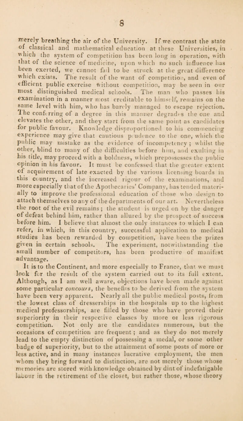 merely breathing the air of the University. If we contrast the state of classical and mathematical education at these Universities, in which the system of competition has been long in operation, with that of the science of medicine, upon which no such influence has been exerted, we cannot fad to be struck at the great difference which exists. The result of the want of competitio:', and even of efficient public exercise without competition, may be seen in our most distinguished medical schools. The man who passes his examination in a manner most creditable to himself, remains on the same level with him, who has barely managed to escape rejection. 1 he conferring of a degree in this manner degrades the one and elevates the other, and they start from the same point as candidates for public favour. Knowledge disproportioned to his commencing experience may give that cautious p udence to the one, which the public may mistake as the evidence of incompetency ; whilst the other, blind to many of the difficulties before him, and exulting in his title, may proceed with a boldness, which prepossesses the public opinion in his favour. It must be confessed that the greater extent of acquirement of late exacted by the various licensing boards in this country, and the increased rigour of the examinations, and more especially that of the Apothecaries’ Company, has tended materi¬ ally to improve the professional education of those who design to attach themselves to any of the departments of our art. Nevertheless the root of the evil remains ; the student is urged on by the danger of defeat behind him, rather than allured by the prospect of success before him. I believe that almost the only instances to which I can refer, in which, in this country, successful application to medical studies lias been rewarded by competition, have been the prizes given in certain schools. The experiment, notwithstanding the small number of competitors, has been productive of manifest advantage. It is to the Continent, and more especially to France, that we must look for the result of the system carried out to its full extent. Although, as I am well aware, objections have been made against some particular concours, the benefits to be derived fiom the system have been very apparent. Nearly all the public medical posts, from the lowest class of dresserships in the hospitals up to the highest medical professorships, are filled by those who have proved their superiority in their respective classes by more or less rigorous competition. Not only are the candidates numerous, but the occasions of competition are frequent ; and as they do not merely lead to the empty distinction of possessing a medal, or some other badge of superiority, but to the attainment of some posts of more or less active, and in many instances lucrative employment, the men whom they bring forward to distinction, are not merely those whose mimories are stored with knowledge obtained by dint of indefatigable labour in the retirement of the closet, but rather those, whose theory