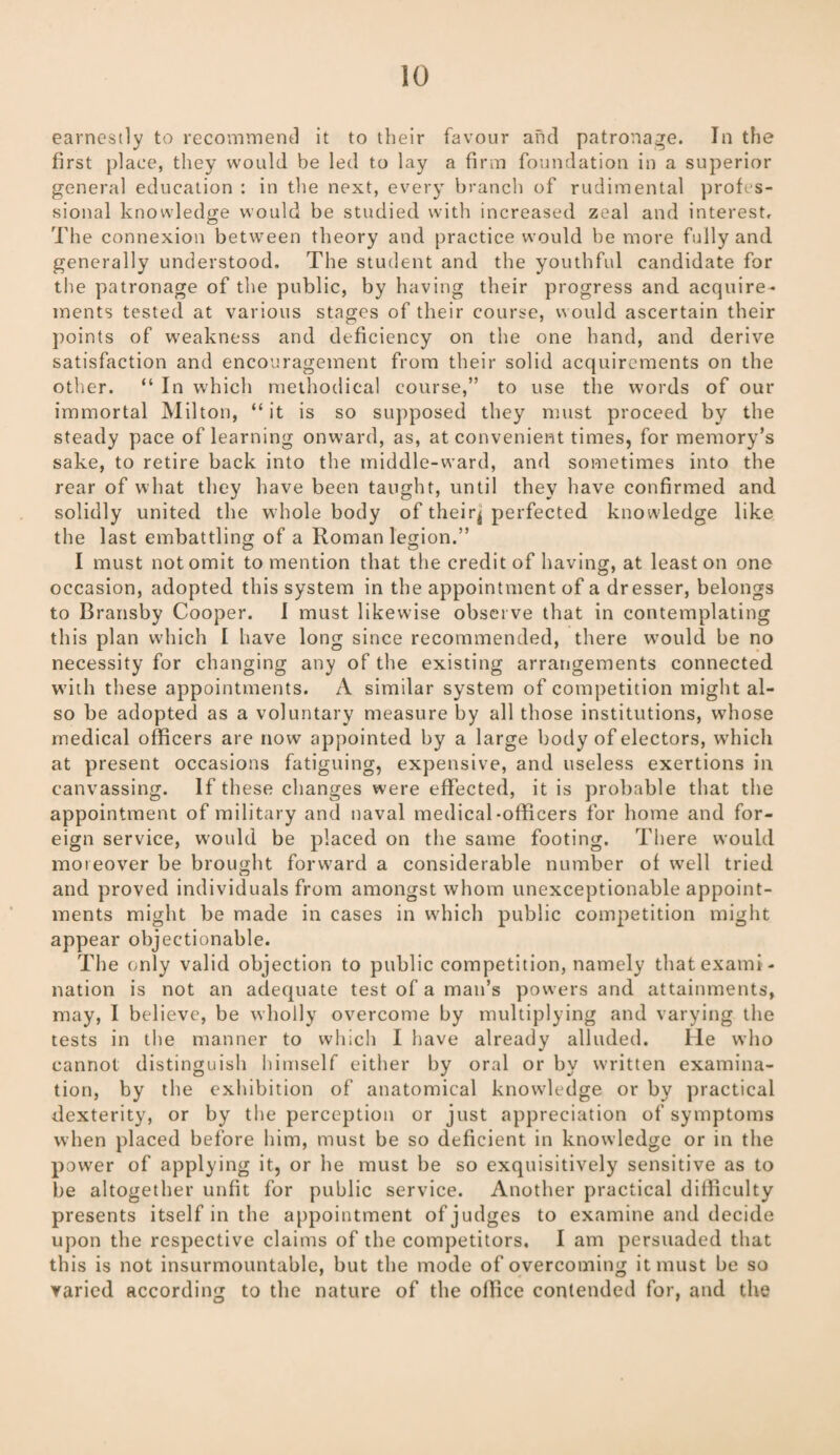 earnestly to recommend it to their favour and patronage. In the first place, they would be led to lay a firm foundation in a superior general education : in the next, every branch of rudimental profes¬ sional knowledge would be studied with increased zeal and interest. The connexion between theory and practice would be more fully and generally understood. The student and the youthful candidate for the patronage of the public, by having their progress and acquire¬ ments tested at various stages of their course, would ascertain their points of weakness and deficiency on the one hand, and derive satisfaction and encouragement from their solid acquirements on the other. “ In which methodical course,” to use the words of our immortal Milton, “ it is so supposed they must proceed by the steady pace of learning onward, as, at convenient times, for memory’s sake, to retire back into the middle-ward, and sometimes into the rear of what they have been taught, until they have confirmed and solidly united the whole body of their^ perfected knowledge like the last embattling of a Roman legion.” I must not omit to mention that the credit of having, at least on one occasion, adopted this system in the appointment of a dresser, belongs to Bransby Cooper. I must likewise observe that in contemplating this plan which I have long since recommended, there would be no necessity for changing any of the existing arrangements connected with these appointments. A similar system of competition might al¬ so he adopted as a voluntary measure by all those institutions, whose medical officers are now appointed by a large body of electors, which at present occasions fatiguing, expensive, and useless exertions in canvassing. If these changes were effected, it is probable that the appointment of military and naval medical-officers for home and for¬ eign service, would be placed on the same footing. There would moreover be brought forward a considerable number of well tried and proved individuals from amongst whom unexceptionable appoint¬ ments might be made in cases in which public competition might appear objectionable. The only valid objection to public competition, namely that exami¬ nation is not an adequate test of a man’s powers and attainments, may, I believe, be wholly overcome by multiplying and varying the tests in the manner to which I have already alluded. He who cannot distinguish himself either by oral or by written examina¬ tion, by the exhibition of anatomical knowledge or by practical dexterity, or by the perception or just appreciation of symptoms when placed before him, must be so deficient in knowledge or in the power of applying it, or he must be so exquisitively sensitive as to be altogether unfit for public service. Another practical difficulty presents itself in the appointment of judges to examine and decide upon the respective claims of the competitors. I am persuaded that this is not insurmountable, but the mode of overcoming it must be so varied according to the nature of the office contended for, and the