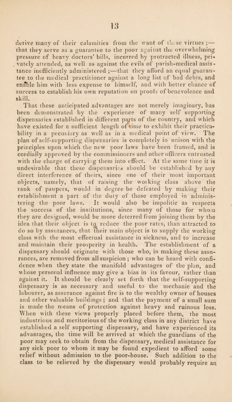 derive many of their calamities from the want of these virtues - that they serve as a guarantee to the poor against the overwhelming pressure of heavy doctors’ bills, incurred by protracted illness, pri¬ vately attended, as well as against the evils of parish-medical assis¬ tance inefficiently administered ;—that they afford an equal guaran¬ tee to the medical practitioner against a long list of bad debts, and enable him with less expense to himself, and with better chance of success to establish his own reputation on proofs of benevolence and skill. That these anticipated advantages are not merely imaginary, has been demonstrated by the experience of many self supporting dispensaries established in different pajrts of the country, and which have existed for a sufficient length of*time to exhibit their practica¬ bility in a pecuniary as well as in a medical point of view. The plan of self-supporting dispensaries is completely in unison with the principles upon which the new poor laws have been framed, and is cordially approved by the commissioners and other officers entrusted with the charge of carrying them into effect. At the same time it is undesirable that these dispensaries should he established by any direct interference of theirs, since one of their most important objects, namely, that of raising the working class above the rank of paupers, would in degree be defeated by making their establishment a part of the duty of those employed in adminis¬ tering the poor laws. It would also be impolitic as respects the success of the institutions, since many of those for whom they are designed, would be more deterred from joining them by the idea that their object is to reduce the poor rates, than attracted to do so by assurances, that fheir main object is to supply the working class with the most effectual assistance in sickness, and to increase and maintain their prosperity in health. The establishment of a dispensary should originate with those who, in making these assu¬ rances, are removed from all suspicion ; who can be heard with confi¬ dence when they state the manifold advantages of the plan, and whose personal influence may give a bias in its favour, rather than against it. It should be clearly set forth that the self-supporting dispensary is as necessary and useful to the mechanic and the labourer, as assurance against fire is to the wealthy owner of houses and other valuable buildings ; and that the payment of a small sum is made the means of protection against heavy and ruinous loss. When with these views properly placed before them, the most industrious and meritorious of the working class in any district have established a self supporting dispensary, and have experienced its advantages, the time will be arrived at which the guardians of the poor may seek to obtain from the dispensary, medical assistance for any sick poor to whom it may be found expedient to afford some relief without admission to the poor-house. Such addition to the class to be relieved by the dispensary would probably require an