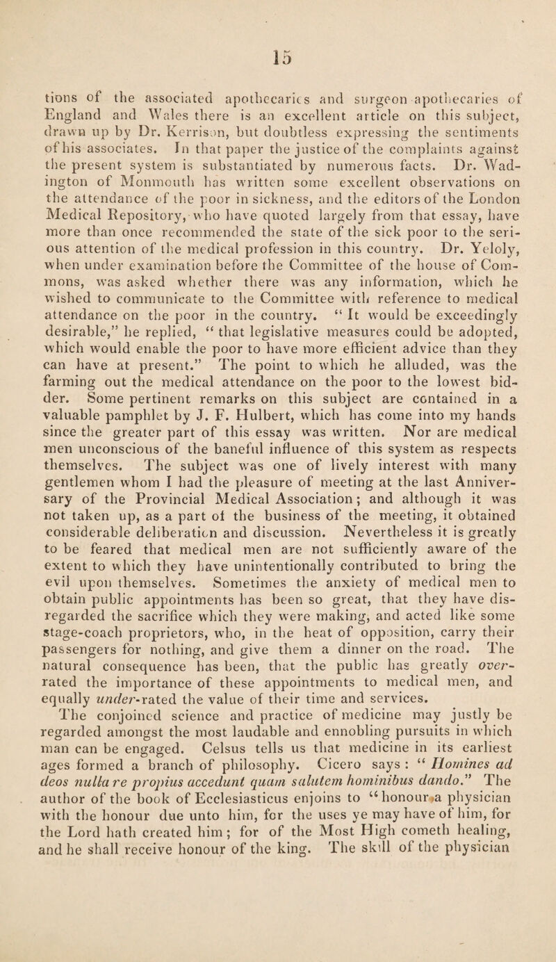 tions of the associated apothecaries and surgeon apothecaries of England and Wales there is an excellent article on this subject, drawn up by Dr. Kerrison, but doubtless expressing the sentiments of his associates. In that paper the justice of the complaints against the present system is substantiated by numerous facts. Dr. Wad- ington of Monmouth has written some excellent observations on the attendance of the poor in sickness, and the editors of the London Medical Repository, who have quoted largely from that essay, have more than once recommended the state of the sick poor to the seri¬ ous attention of the medical profession in this country. Dr. Yeloly, when under examination before the Committee of the house of Com¬ mons, was asked whether there was any information, which he wished to communicate to the Committee with reference to medical attendance on the poor in the country. “ It would be exceedingly desirable,” he replied, “ that legislative measures could be adopted, which would enable the poor to have more efficient advice than they can have at present.” The point to which he alluded, wras the farming out the medical attendance on the poor to the lowest bid¬ der. Some pertinent remarks on this subject are contained in a valuable pamphlet by J. F. Hulbert, which has come into my hands since the greater part of this essay was written. Nor are medical men unconscious of the baneful influence of this system as respects themselves. The subject was one of lively interest with many gentlemen whom I had the pleasure of meeting at the last Anniver¬ sary of the Provincial Medical Association; and although it was not taken up, as a part of the business of the meeting, it obtained considerable deliberation and discussion. Nevertheless it is greatly to be feared that medical men are not sufficiently aware of the extent to which they have unintentionally contributed to bring the evil upon themselves. Sometimes the anxiety of medical men to obtain public appointments has been so great, that they have dis¬ regarded the sacrifice which they were making, and acted like some stage-coach proprietors, who, in the heat of opposition, carry their passengers for nothing, and give them a dinner on the road. The natural consequence has been, that the public has greatly over¬ rated the importance of these appointments to medical men, and equally under-rated the value of their time and services. The conjoined science and practice of medicine may justly be regarded amongst the most laudable and ennobling pursuits in which man can be engaged. Celsus tells us that medicine in its earliest ages formed a branch of philosophy. Cicero says : “ Homines ad deos nulla re propius accedunt quarn salutem hominibus dando.” The author of the book of Ecclesiasticus enjoins to u honour sa physician with the honour due unto him, for the uses ye may have of him, for the Lord hath created him; for of the Most High eometh healing, and he shall receive honour of the king. The skill of the physician