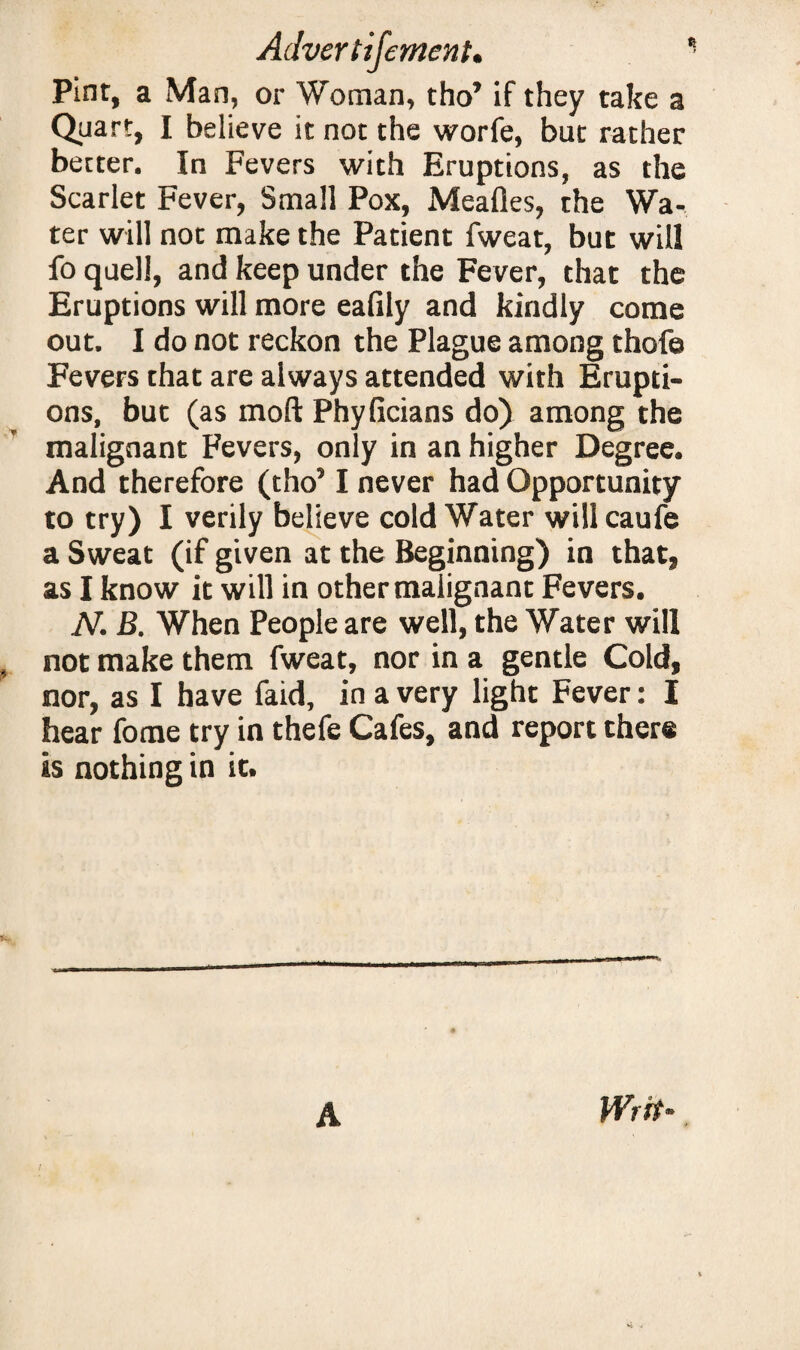 Adver tifement. Pint, a Man, or Woman, tho’ if they take a Quart, I believe it not the worfe, but rather better. In Fevers with Eruptions, as the Scarlet Fever, Small Pox, Mealies, the Wa¬ ter will not make the Patient fweat, but will fo quell, and keep under the Fever, that the Eruptions will more eafily and kindly come out. I do not reckon the Plague among thofe Fevers that are always attended with Erupti¬ ons, but (as moft Phyficians do) among the malignant Fevers, only in an higher Degree. And therefore (tho51 never had Opportunity to try) I verily believe cold Water willcaufe a Sweat (if given at the Beginning) in that, as I know it will in other malignant Fevers. N. B. When People are well, the Water will not make them fweat, nor in a gentle Cold, nor, as I have faid, in a very light Fever: I hear fome try in thefe Cafes, and report there is nothing in it. A Writ-