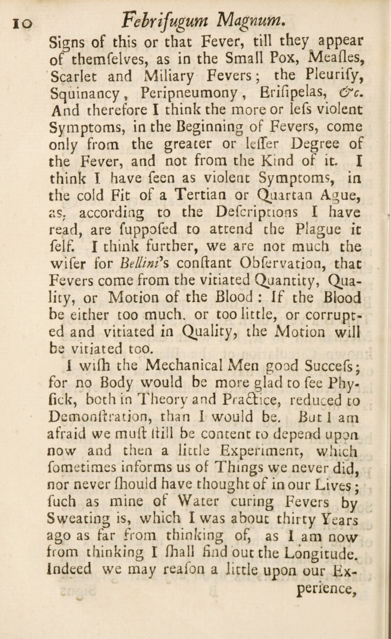 Signs of this or that Fever, till they appear of themfelves, as in the Small Pox, Meafles, Scarlet and Miliary Fevers; the Pleurify, Squinancy„ Peripneumony, Erifipelas, &c. And therefore I think the more or left violent Symptoms, in the Beginning of Fevers, come only from the greater or Idler Degree of the Fever, and not from the Kind of it. I think I have feen as violent Symptoms, in the cold Fit of a Tertian or Quartan Ague, as. according to the Defcriptions I have read, are fuppofed to attend the Plague it felf. I think further, we are not much the wifer for Beilin?s conftant Observation, that Fevers come from the vitiated Quantity, Qua¬ lity, or Motion of the Blood : If the Blood be either too much, or too little, or corrupt¬ ed and vitiated in Quality, the Motion will be vitiated too. I wifh the Mechanical Men good Succefs; for no Body would be more glad to fee Phy- fick, both in Theory and Prafltice, reduced to Demonftration, than I would be. But I am afraid we mull Bill be content to depend upon now and then a little Experiment, which fometimes informs us of Things we never did, nor never fhould have thought of in our Lives ; fuch as mine of Water curing Fevers by Sweating is, which I was about thirty Years ago as far from thinking of, as 1 am now from thinking I fhall find out the Longitude. Indeed we may reafon a little upon our Ex¬ perience,
