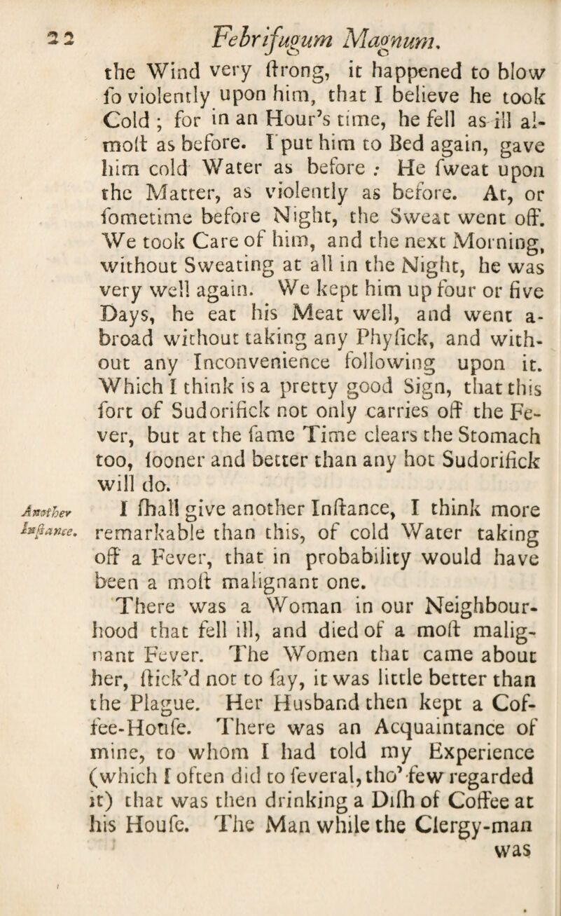 A mther hi fiance. the Wind very ftrong, it happened to blow io violently upon him, that I believe he took Cold ; for in an Hour’s time, he fell as ill ai- molt as before. I put him to Bed again, gave him cold Water as before : He fweat upon the Matter, as violently as before. At, or fometime before Night, the Sweat went off. We took Care of him, and the next Morning, without Sweating at all in the Night, he was very well again. We kept him up four or five Days, he eat his Meat well, and went a- broad without taking any Phyfick, and with¬ out any Inconvenience following upon it. Which I think is a pretty good Sign, that this fort of Sudorifick not only carries off the Fe¬ ver, but at the fame Time clears the Stomach too, looner and better than any hot Sudorifick will do. 1 fhatl give another Inftance, I think more remarkable than this, of cold Water taking off a Fever, that in probability would have been a molt malignant one. There was a Woman in our Neighbour¬ hood that fell ill, and died of a mod malig¬ nant Fever. The Women that came about her, flick’d not to fay, it was little better than the Plague. Her Husband then kept a Cof- fee-Honfe. There was an Acquaintance of mine, to whom I had told my Experience (which [ often did to feveral, tho’ few regarded it) that was then drinking a Dilh of Coffee at his Houfe. The Man while the Clergy-man was