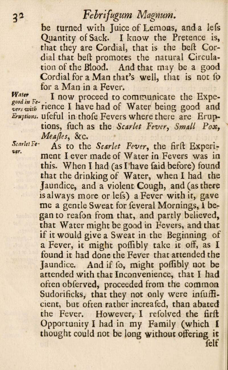 3 Vinter good in Fe¬ vers Fehrifugum Magnum* be turned with Juice of Lemons, and a lefs Quantity of Sack. I know the Pretence is, that they are Cordial, that is the beft Cor¬ dial that beft promotes the natural Circula¬ tion of the Blood. And that may be a good Cordial for a Man that’s well, that is not fo for a Man in a Fever. I now proceed to communicate the Expe- witb rience I have had of Water being good and Eruptions, ufeful in thofe Fevers where there are Erup¬ tions, fuch as the Scarlet Fever, Small Pox, Meajles, &c. Scmki Fe- ^s t0 t[je Scarlet Fever, the fir ft Experi- %en ment I ever made of Water in Fevers was in this. When I had (as I’have faid before) found that the drinking of Water, when I had the Jaundice, and a violent Cough, and(asthe*e is always more or lefs) a Fever with it, gave me a gentle Sweat for feveral Mornings, I be¬ gan to reafon from that, and partly believed, that Water might be good in Fevers, and that if it would give a Sweat in the Beginning of a Fever, it might poffibly take it off, as I found it had done the Fever that attended the Jaundice. And if fo, might poffibly not be attended with that Inconvenience, that I had often obferved, proceeded from the common Sudorificks, that they not only were infuifi- cient, but often rather increafed, than abated the Fever. However, I refolved the firft Opportunity I had in my Family (which I thought could not be long without offering it felf