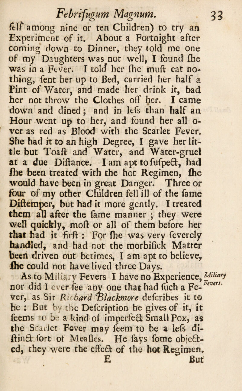 ftlf among nine or ten Children) to try an Experiment of it. About a Fortnight after coming down to Dinner, they told me one of my Daughters was not well, I found fhe was in a Fever. I tolcf her fhe muft eat no¬ thing, fent her up to Bed, carried her half a Pint of Water, and made her drink it, bad her not throw the Clothes off her. I came down and dined; and in lefs than half an Hour went up to her, and found her all o- ver as red as Blood with the Scarlet Fever. She had it to an high Degree, I gave her lit¬ tle but Toaft and Water, and Water-gruel at a due Diftance. I am apt tofufpeft, had fhe been treated with the hot Regimen, fhe would have been in great Danger. Three or four of my other Children fell ill of the fame Diftemper, but had it more gently. I treated them all after the fame manner ; they were well quickly, mod or all of them before her that had it firft : For fhe was very feverely handled, and had not the morbifick Matter been driven out betimes, I am apt to believe, fhe could not have lived three Days. As to Miliary Fevers I have no Experience, Miliary nor did 1 ever fee any one that had fuch a Fe- ver, as Sir Richard Blacktnore defcribes it to be : But by the Defcription he gives of it, it feems -.0 be a kind of imperfect Small Pox, as the Scarlet Fever may feem to be a lefs di- ftind fort ot Meafles. He fays fome object¬ ed, they were the effeCfc of the hot Regimen. E But *