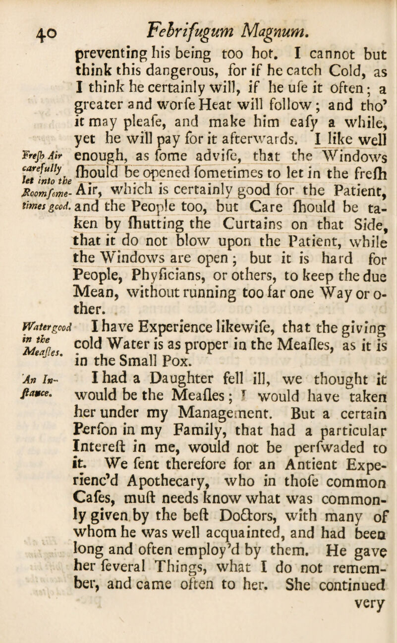 preventing his being too hot. I cannot but think this dangerous, for if he catch Cold, as I think he certainly will, if he ufe it often; a greater and worfeHeat will follow; and tho’ it may pleafe, and make him eafy a while, yet he will pay for it afterwards. I like well FnjhAir enough, as fome advife, that the Windows carefully fhould be opened fometimes to let in the frefh Roomfeme- Air, wmch is certainly good for the Patient, times good, and the People too, but Care fhould be ta¬ ken by fhutting the Curtains on that Side, that it do not blow upon the Patient, while the Windows are open ; but it is hard for People, Phyficians, or others, to keep the due Mean, without running too far one Way or o- ther. Water good I ha ve Experience like wife, that the giving AfcwL ?o!cl Water is as proper in the Meafles, as it is * es' in the Small Pox. An In- I had a Daughter fell ill, we thought it fta*ce. would be the Meafles; T would have taken her under my Management. But a certain Perfon in my Family, that had a particular Intereft in me, would not be perfwaded to it. We fent therefore for an Antient Expe¬ rienc’d Apothecary, who in thofe common Cafes, muft needs know what was common¬ ly given by the beft Do&ors, with many of whom he was well acquainted, and had been long and often employ’d by them. He gave her feveral Things, what I do not remem¬ ber, and came often to her. She continued very