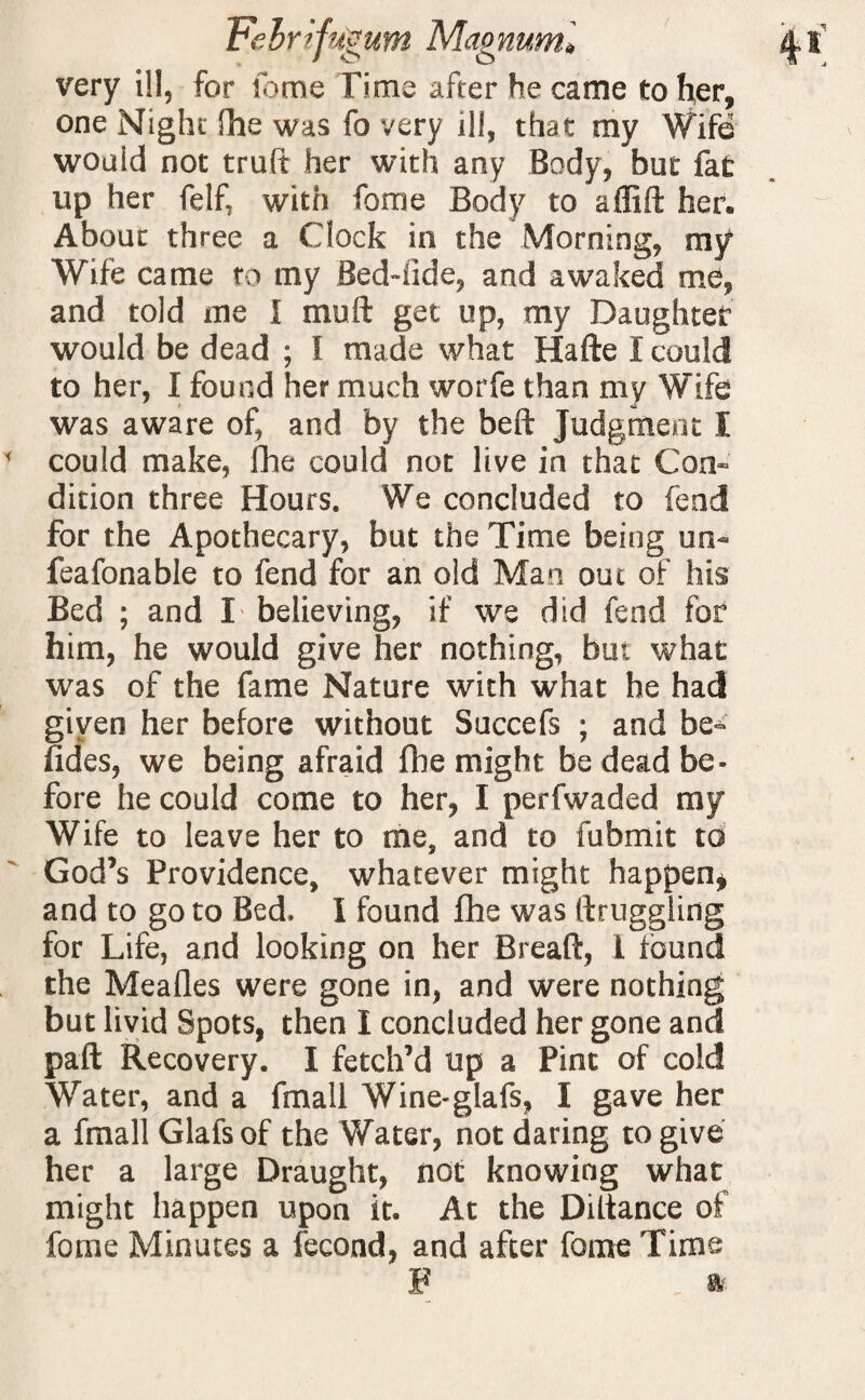 very ill, for some Time after he came to her, one Night fhe was fo very ill, that my Wife would not truft her with any Body, but fat up her felf, with fome Body to affift her. About three a Clock in the Morning, my Wife came to my Bed-fide, and awaked me, and told me I mu ft get up, my Daughter would be dead ; I made what Hafte I could to her, I found her much worfe than my Wife was aware of, and by the beft Judgment I could make, fhe could not live in that Con¬ dition three Hours. We concluded to fend for the Apothecary, but the Time being un- feafonable to fend for an old Man out of his Bed ; and I believing, if we did fend for him, he would give her nothing, but what was of the fame Nature with what he had given her before without Succefs ; and be- Hdes, we being afraid file might be dead be¬ fore he could come to her, I perfwaded my Wife to leave her to me, and to fubmit to God’s Providence, whatever might happen, and to go to Bed. I found fhe was ftruggling for Life, and looking on her Breaft, 1 found the Mealies were gone in, and were nothing but livid Spots, then I concluded her gone and paft Recovery. I fetch’d up a Pint of cold Water, and a fmall Wine-glafs, I gave her a fmall Glafs of the Water, not daring to give her a large Draught, not knowing what might happen upon it. At the Diftance of fome Minutes a fecond, and after fome Time F *