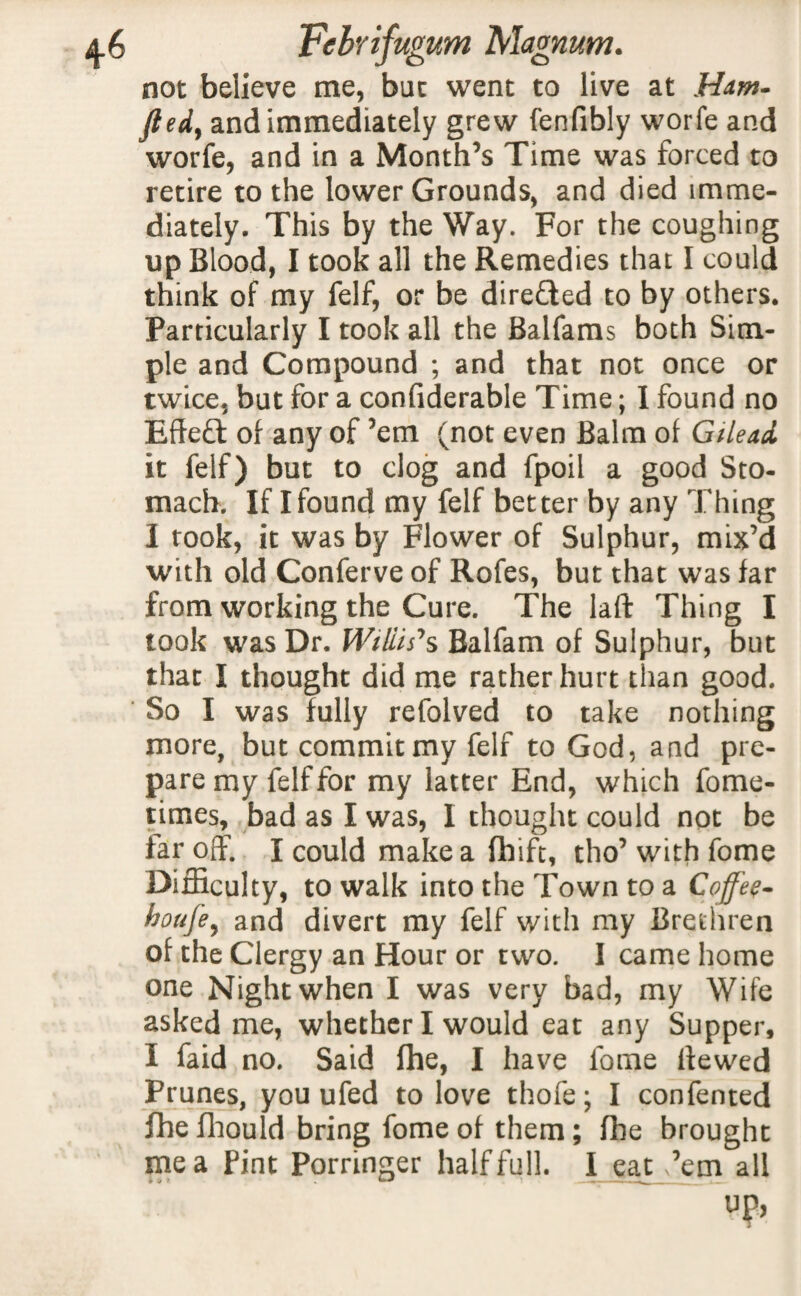 not believe me, bat went to live at Ham- fted, and immediately grew fenfibly worfe and worfe, and in a Month’s Time was forced to retire to the lower Grounds, and died imme¬ diately. This by the Way. For the coughing up Blood, I took all the Remedies that I could think of my felf, or be directed to by others. Particularly I took all the Balfams both Sim¬ ple and Compound ; and that not once or twice, but for a confiderable Time; I found no Effect of any of ’em (not even Balm of Gilead it felf) but to clog and fpoil a good Sto¬ mach. If I found my felf better by any Thing I took, it was by Flower of Sulphur, mix’d with old Conferve of Rofes, but that was far from working the Cure. The laft Thing I took was Dr. Willis's Balfam of Sulphur, but that I thought did me rather hurt than good. So I was fully refolved to take nothing more, but commit my felf to God, and pre¬ pare my felf for my latter End, which fome- times, bad as I was, I thought could not be tar off. I could make a fhift, tho’ with fome Difficulty, to walk into the Town to a Coffee- houfe, and divert my felf with my Brethren of the Clergy an Hour or two. I came home one Night when I was very bad, my Wife asked me, whether I would eat any Supper, I faid no. Said fhe, I have fome Hewed Prunes, you ufed to love thofe; I confented fhe fhould bring fome of them; fhe brought me a Pint Porringer half full. I eatv’em all up,