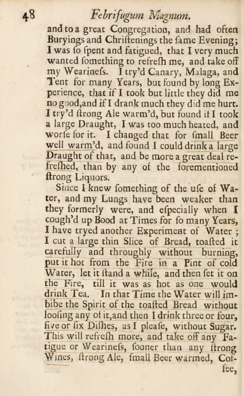 and to a great Congregation, and had often Buryings and Chriftenings the fame Evening; I was fo fpent and fatigued, that I very much wanted fomething to refrefh me, and take off my Wearinefs. I try’d Canary, Malaga, and Tent for many Years, but found by long Ex¬ perience, that if I took but little they did me no good,and if I drank much they did me hurt. I try’d ftrong Ale warm’d, but found if I took a large Draught, I was too much heated, and worfe for it. I changed that for fmall Beer well warm’d, and found I could drink a large Draught of that, and be more a great deal re- frefhed, than by any of the forementioned ftrong Liquors, Since I knew fomething of the ufe of Wa¬ ter, and my Lungs have been weaker than they formerly were, and efpecialiy when I cough’d up Bood at Times for fo many Years, I have tryed another Experiment of Water ; I cut a large thin Slice of Bread, toafted it carefully and throughly without burning, put it hoc from the Fire in a Pint of cold Water, let it Hand a while, and then fet it on the Fire, till it was as hot as one would drink Tea. In that Time the Water will im¬ bibe the Spirit of the toafted Bread without loofing any of it,and then I drink three or four, five or fix Dilhes, as I pleafe, without Sugar. This will refrefh more, and take off any Fa¬ tigue or Wearinefs, fooner than any ftrong Wines, ftrong Ale, fmall Beer warmed, Cof¬ fee,