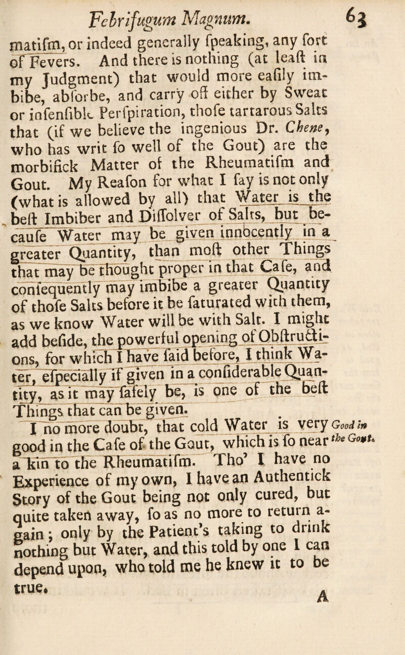 matifm, or indeed generally (peaking, any fort of Fevers. And there is nothing (at leaft in my Judgment) that would more eafily im¬ bibe, abforbe, and carry off either by Sweat or infenfiblc Perfpiration, thofe tartarous Salts that (if we believe the ingenious Dr. Chew, who has writ fo well of the Gout) are the morbifick Matter of the Rheumatiftn and Gout. My Reafon for what I fay is not only (what is allowed by all) that Water_ is_the belt Imbiber and Diffolver of Salts, but be- caufe Water may bjL.givenjnnbcently tn a greater Quantity, than moft other Things that may be thought proper in that Gafe, and conlequently may imbibe a greater Quantity of thofe Salts before it be faturated with them, as we know Water will be with Salt. I might add befide, the powerful opening pfObftrufti- ons, for which I have laid before, I think Wa¬ ter, efpecialiy if given in a confiderable Quan¬ tity, as it may fafely be, is one of the beft Things that can be given. I no more doubt, that cold Water is very good in the Cafe of- the Gout, which is fo near am to the Rheumatiftn. Tho’ I have no Experience of my own, I have an Authentick Story of the Gout being not only cured, but quite taken away, fo as no more to return a- gain; only by the Patient’s taking to drink nothing but Water, and this told by one 1 can depend upon, who told me he knew it to be