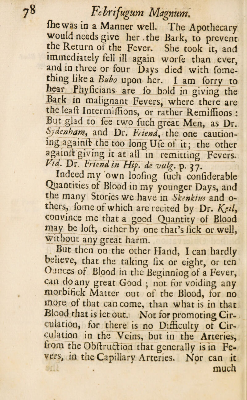 fhewas in a Manner well. The Apothecary would needs give her. the Bark, to prevenr the Return of the Fever. She took it, and immediately fell ill again worfe than ever, and in three or four Days died with fome- thing like a Bubo upon her. I am forrj to hear Phyficians are fo bold in giving the Bark in malignant Fevers, where there are the lead Inter millions, or rather Remiffions : But glad to fee two fuch great Men, as Dr. Sjder/haw, and Dr. Friend, the one caution- ingagainfb the too longUfeof it; the other againjt giving it at all in remitting Fevers. Vid. Dr. Friend in Hip. de vulg. p. jy. Indeed my own looting fuch confiderable Quantities of Blood in my younger Days, and the many Stories we have in Skenkim and o- thers, fome of which are recited by Dr. Kjily convince me that a good Quantity of Blood may be loft, either by one that’s fickjor well, without any great harm. But then on the other Hand, I can hardly believe, that the taking fix or eight, or ten Ounces of Blood in the Beginning of a Fever, can do any great Good ; not for voiding any morbifick Matter out of the Blood, for no more ot that can come, than what is in that Blood that is let out. Not for promoting Cir¬ culation, for there is no Difficulty of Cir¬ culation in the Veins, but in the Arteries, from the Obftruflion that generally is in Fe¬ vers, in the Capillary Arteries. Nor can it much