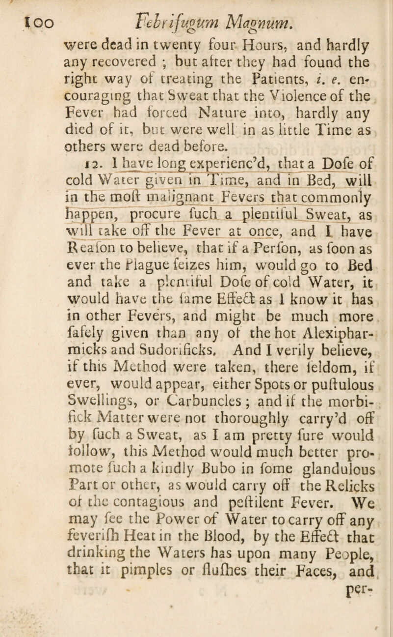 ’ o o were dead in twenty four Hours, and hardly any recovered ; but after they had found the right way of treating the Patients, i. e. en¬ couraging that Sweat that the Violence of the Fever had forced Nature into, hardly any died of it, but were well in as little Time as others were dead before. 12. 1 have long experienc’d, that a Dofe of cold Water given in Time, and in Bed, will in the moll malignant Fevers that commonly happen, procure fuch a plentiful Sweat, as will take off the Fever at once, and 1 have Reaion to believe, that if a Perfon, as foon as ever the riague feizes him, would go to Bed and take a plentiful Dofe of cold Water, it would have the fame Effect as 1 know it has in other Fevers, and might be much more fafely given than any of the hot Alexiphar- micks and Sudonficks, And I verily believe, if this Method were taken, there leldom, if ever, would appear, either Spots or puftulous Swellings, or Carbuncles ; and if tlie morbi- fick Matter were not thoroughly carry’d off by fuch a Sweat, as I am pretty fure would follow, this Method would much better pro¬ mote fuch a kindly Bubo in fome glandulous Part or other, as would carry off the Relicks of the contagious and peftilent Fever. We may fee the Power of Water to carry off any feverifh Heat in the Blood, by the Effect that drinking the Waters has upon many People, that it pimples or flufhes their Faces, and per-