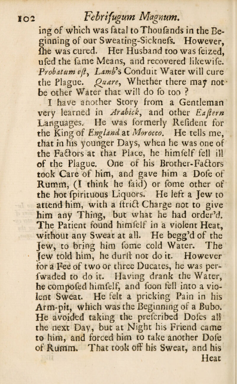 ing of which was fatal toThoufands in the Be¬ ginning of our Sweating-Sicknefs. However, flue was cured. Her Husband too was feized, ufed the fame Means, and recovered likewife. Probatum efly Lamb's Conduit Water will cure the Plague. Quare, Whether there may not* be other Water that will do fo too ? I have another Story from a Gentleman very learned in Arabick, and other Eaftern Languages. He was formerly Refident for the King of England at Morocco. He tells me, that in his younger Days, when he was one of the Faftors at that Place, he himfelf fell ill of the Plague. One of his Brother-Fa&ors took Care of him, and gave him a Dofe of Rumm, (I think he faid) or fome other of the hot fpirituous Liquors. He left a Jew to attend him, with a ftrift Charge not to give him any Thing, but what he had order’d. The Patient found himfelf in a violent Heat, without any Sweat at all He begg’d of the jew, to bring him fome cold Water. The ■ Jew told him, he durlt not do it. However for a Fee of two or three Ducates, he was per- fwaded to do it. Having drank the Water, he compofed himfelf, and foon fell into a vio¬ lent Sweat. He felt a pricking Pain in his Arm-pit, which was the Beginning of a Bubo. He avoided taking the prelcribed Doles all the next Day, but at Night his Friend came to him, and forced him to take another Dofe of Rumm. That took off his Sweat, and his Heat