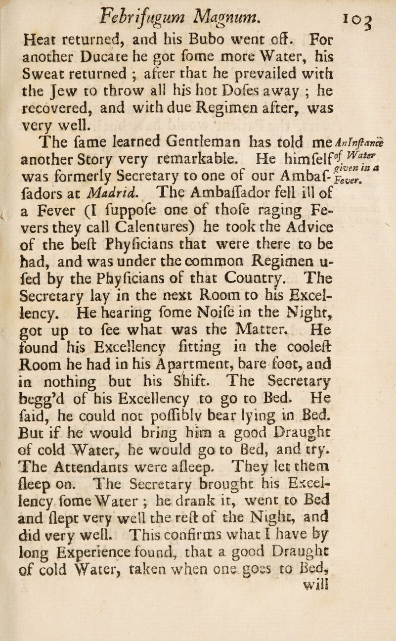 Heat returned, and his Bubo went off. For another Ducate he got fome more Water, his Sweat returned ; after that he prevailed with the Jew to throw all his hot Dofes away ; he recovered, and with due Regimen after, was very well. The fame learned Gentleman has told meAninftan& another Story very remarkable. He himfelf^ Waier was formerly Secretary to one of our Ambaf-R^r.^^ fadors at Madrid. The Ambaffador fell ill of a Fever (I fuppofe one of thofe raging Fe¬ vers they call Calentures) he took the Advice of the beft Phyficians that were there to be had, and was under the common Regimen u- fed by the Phyficians of that Country. The Secretary lay in the next Room to his Excel¬ lency. He hearing fome Noife in the Night, got up to fee what was the Matter. He found his Excellency fitting in the cooleft Room he had in his Apartment, bare foot, and in nothing but his Shift. The Secretary begg’d of his Excellency to go to Bed. He faid, he could not poffiblv bear lying in Bed. But if he would bring him a good Draught of cold Water, he would go to Bed, and try. The Attendants were afleep. They let them fieep on. The Secretary brought his Excel¬ lency fome Water ; he drank it, went to Bed and flept very well the reft of the Night, and did very well. This confirms what I have by long Experience found, that a good Draught of cold Water, taken when one goes to Bed,