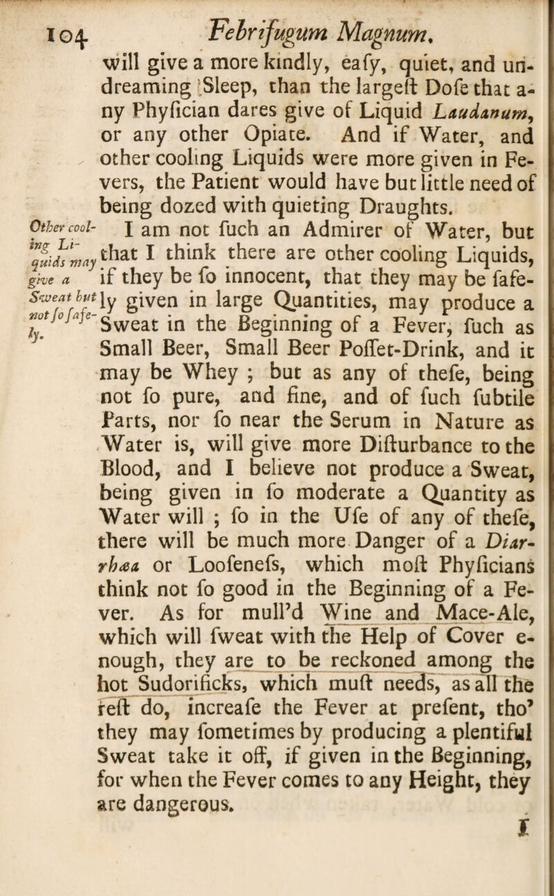 Other cool¬ ing Li¬ quids may give a Sweat but not fofafe- ly. will give a more kindly, eafy, quiet, and un¬ dreaming ‘Sleep, than the largeft Dofe that a- ny Phyfician dares give of Liquid Laudanum, or any other Opiate. And if Water, and other cooling Liquids were more given in Fe¬ vers, the Patient would have but little need of being dozed with quieting Draughts. I am not fuch an Admirer of Water, but that I think there are other cooling Liquids, if they be fo innocent, that they may be fafe- ly given in large Quantities, may produce a Sweat in the Beginning of a Fever, fuch as Small Beer, Small Beer Poffet-Drink, and it may be Whey ; but as any of thefe, being not fo pure, and fine, and of fuch fubtile farts, nor fo near the Serum in Nature as Water is, will give more Difturbance to the Blood, and I believe not produce a Sweat, being given in fo moderate a Quantity as Water will ; fo in the Ufe of any of thefe, there will be much more Danger of a Diar¬ rhea or Loofenefs, which moft Phyficians think not fo good in the Beginning of a Fe¬ ver. As for mull’d Wine and Mace-Ale, which will fweat with the Help of Cover e- nough, they are to be reckoned among the hot Sudorificks, which muft needs, as all the reft do, increafe the Fever at prefent, tho’ they may fometimes by producing a plentiful Sweat take it off, if given in the Beginning, for when the Fever comes to any Height, they are dangerous. I