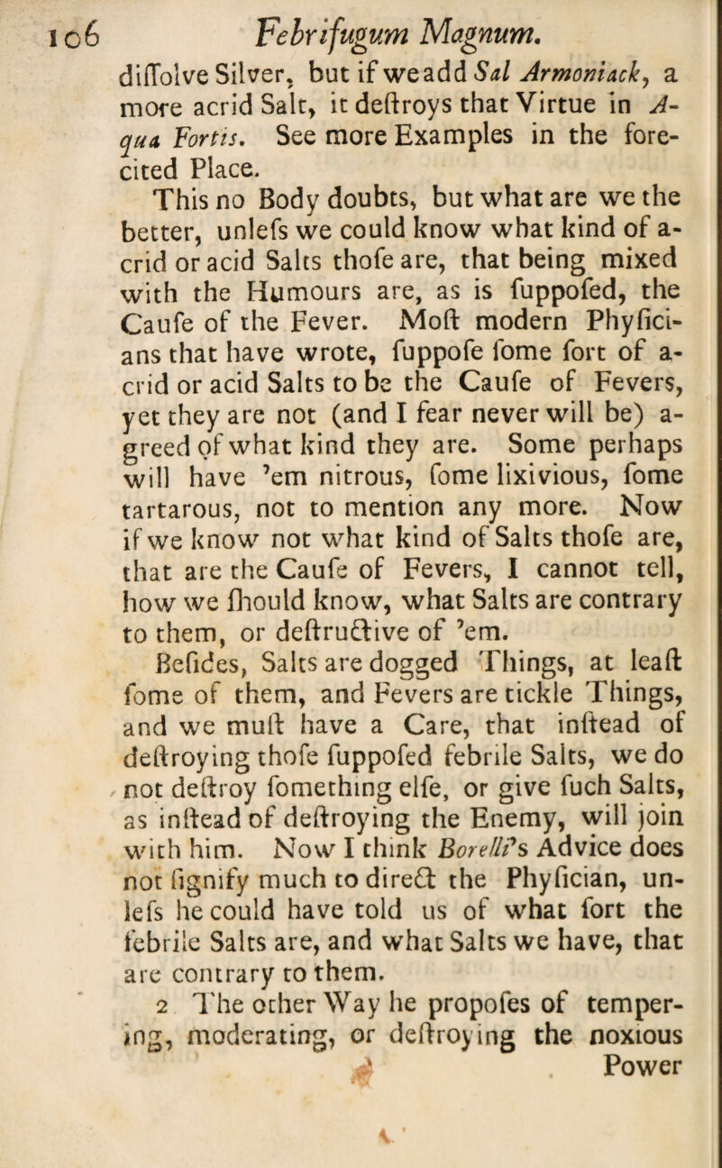 diffolve Silver, but if we add Sal Armoniack, a more acrid Salt, it deftroys that Virtue in A- qua Fortis. See more Examples in the fore- cited Place. This no Body doubts, but what are we the better, unlefs we could know what kind of a- cridoracid Salts thofeare, that being mixed with the Humours are, as is fuppofed, the Caufe of the Fever. Moft modern Phyfici- ans that have wrote, fuppofe fome fort of a- crid or acid Salts to be the Caufe of Fevers, yet they are not (and I fear never will be) a- greed of what kind they are. Some perhaps will have ’em nitrous, fome lixivious, fome tartarous, not to mention any more. Now if we know not what kind of Salts thofe are, that are the Caufe of Fevers, I cannot tell, how we fhould know, what Salts are contrary to them, or deftruftive of ’em. Befides, Salts are dogged Things, at leaft fome of them, and Fevers are tickle Things, and we mult have a Care, that inftead of deftroying thofe fuppofed febrile Salts, we do not deftroy fomething elfe, or give fuch Salts, as inftead of deftroying the Enemy, will join with him. Now I think BoreUPs Advice does not fignify much to diredt the Phyfician, un- iefs he could have told us of what fort the febrile Salts are, and what Salts we have, that are contrary to them. 2 The other Way he propofes of temper¬ ing, moderating, or deftroying the noxious Power