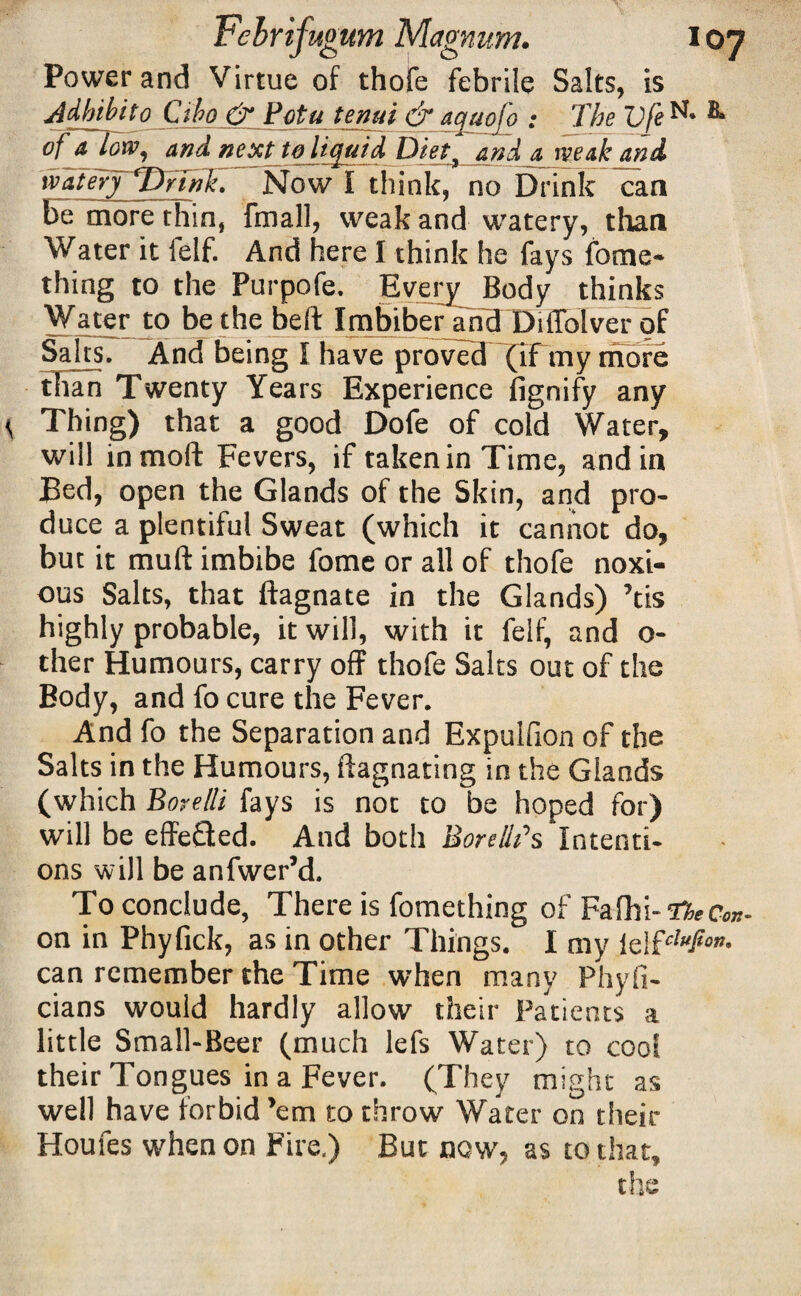 Power and Virtue of thofe febrile Salts, is Adhibito Cibo & Fotu tenui &aquofo : The Vfe B* of a low, and next to liquid Diet, and a weak and watery Drink. Now I think, no Drink can be more thin, fmall, weak and watery, than Water it felf. And here I think he fays fome- thing to the Purpofe. Every Body thinks Water to be the belt Imbiber and Diffolver of Salts. And being I have proved’~(iFtny more than Twenty Years Experience fignify any <, Thing) that a good Dofe of cold Water, will inmoft Fevers, if taken in Time, and in Bed, open the Glands of the Skin, and pro¬ duce a plentiful Sweat (which it cannot do, but it mull imbibe fome or all of thofe noxi¬ ous Salts, that ftagnate in the Glands) ’tis highly probable, it will, with it felf, and o- ther Humours, carry off thofe Salts out of the Body, and fo cure the Fever. And fo the Separation and Expulfion of the Salts in the Humours, ftagnating in the Glands (which Bore/li fays is not to be hoped for) will be effe&ed. And both BorellTs Intenti¬ ons will be anfwer’d. To conclude, There is fomething of Fafhi-tfkcw- on in Phyfick, as in other Things. I my can remember the Time when many Phyfi- cians would hardly allow their Patients a little Small-Beer (much lefs Water) to cool their Tongues in a Fever. (They might as well have forbid ’em to throw Water on their Houfes when on Fire.) But now', as to that, the