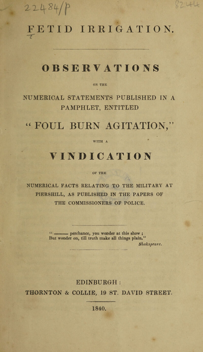 FETID IRRIGATION. ~r OBSERVATIONS ON THE NUMERICAL STATEMENTS PUBLISHED IN A PAMPHLET, ENTITLED “ FOUL BURN AGITATION,’’ WITH A VINDICATION OF THE NUMERICAL FACTS RELATING TO THE MILITARY AT PIERSHILL, AS PUBLISHED IN THE PAPERS OF THE COMMISSIONERS OF POLICE. “-perchance, you wonder at this show ; But wonder on, till truth make all things plain.” Sliaksprnre. EDINBURGH: THORNTON & COLLIE, 19 ST. DAVID STREET. 1840.