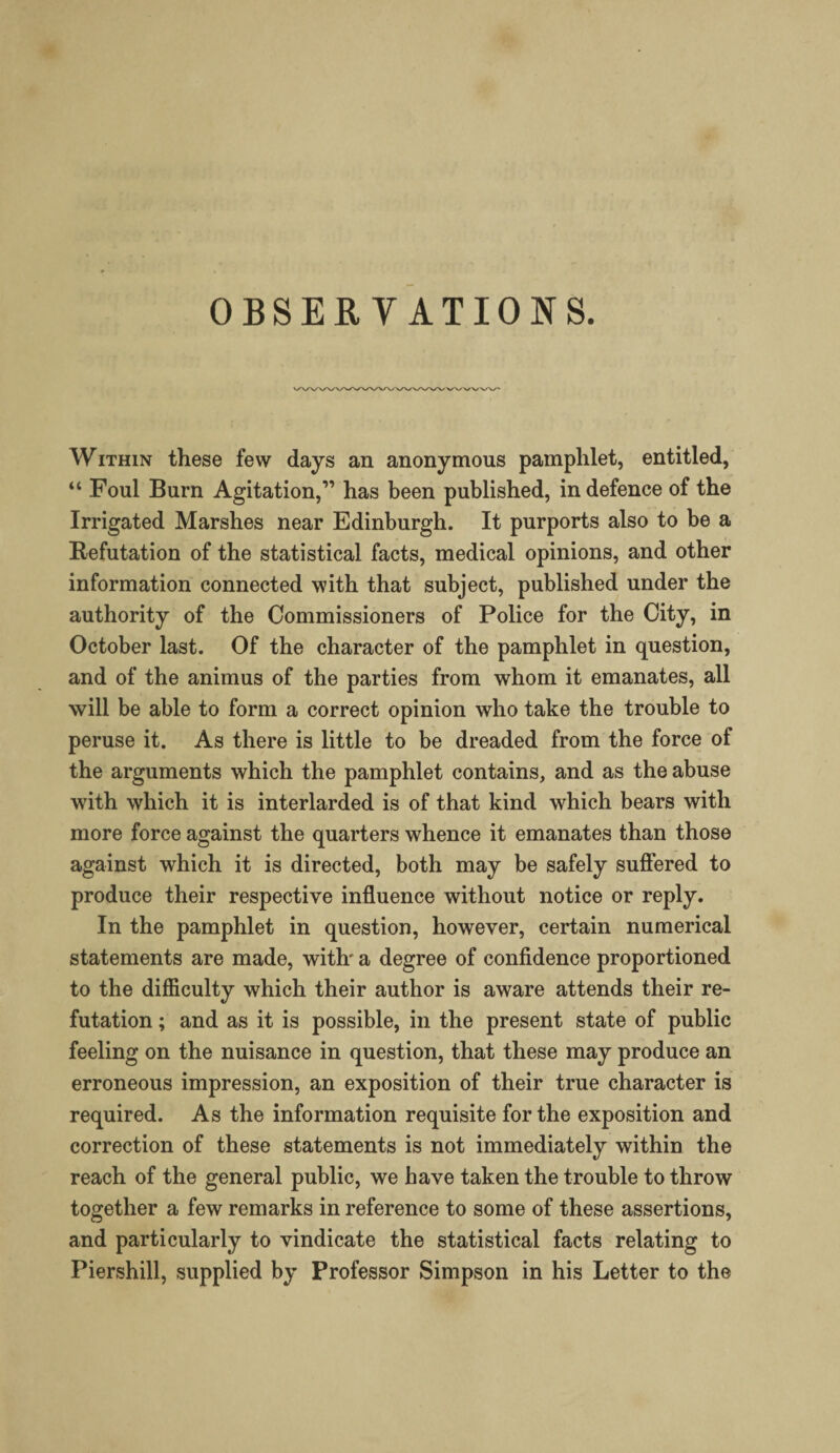 OBSERVATIONS. Within these few days an anonymous pamphlet, entitled, “ Foul Burn Agitation,” has been published, in defence of the Irrigated Marshes near Edinburgh. It purports also to be a Refutation of the statistical facts, medical opinions, and other information connected with that subject, published under the authority of the Commissioners of Police for the City, in October last. Of the character of the pamphlet in question, and of the animus of the parties from whom it emanates, all will be able to form a correct opinion who take the trouble to peruse it. As there is little to be dreaded from the force of the arguments which the pamphlet contains, and as the abuse with which it is interlarded is of that kind which bears with more force against the quarters whence it emanates than those against which it is directed, both may be safely suffered to produce their respective influence without notice or reply. In the pamphlet in question, however, certain numerical statements are made, with' a degree of confidence proportioned to the difficulty which their author is aware attends their re¬ futation ; and as it is possible, in the present state of public feeling on the nuisance in question, that these may produce an erroneous impression, an exposition of their true character is required. As the information requisite for the exposition and correction of these statements is not immediately within the reach of the general public, we have taken the trouble to throw together a few remarks in reference to some of these assertions, and particularly to vindicate the statistical facts relating to Piershill, supplied by Professor Simpson in his Letter to the