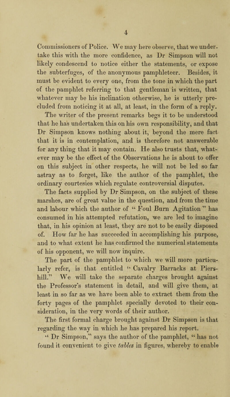 Commissioners of Police. We may here observe, that we under¬ take this with the more confidence, as Dr Simpson will not likely condescend to notice either the statements, or expose the subterfuges, of the anonymous pamphleteer. Besides, it must be evident to every one, from the tone in which the part of the pamphlet referring to that gentleman is written, that whatever may be his inclination otherwise, he is utterly pre¬ cluded from noticing it at all, at least, in the form of a reply. The writer of the present remarks begs it to be understood that he has undertaken this on his own responsibility, and that Dr Simpson knows nothing about it, beyond the mere fact that it is in contemplation, and is therefore not answerable for any thing that it may contain. He also trusts that, what¬ ever may be the effect of the Observations he is about to offer on this subject in other respects, he will not be led so far astray as to forget, like the author of the pamphlet, the ordinary courtesies which regulate controversial disputes. The facts supplied by Dr Simpson, on the subject of these marshes, are of great value in the question, and from the time and labour which the author of “ Foul Burn Agitation  has consumed in his attempted refutation, we are led to imagine that, in his opinion at least, they are not to be easily disposed of. How far he has succeeded in accomplishing his purpose, and to what extent he has confirmed the numerical statements of his opponent, we will now inquire. The part of the pamphlet to which we will more particu¬ larly refer, is that entitled u Cavalry Barracks at Piers- hill. We will take the separate charges brought against the Professor's statement in detail, and will give them, at least in so far as we have been able to extract them from the forty pages of the pamphlet specially devoted to their con¬ sideration, in the very words of their author. The first formal charge brought against Dr Simpson is that regarding the way in which he has prepared his report. “ Dr Simpson, says the author of the pamphlet, “ has not found it convenient to give tables in figures, whereby to enable