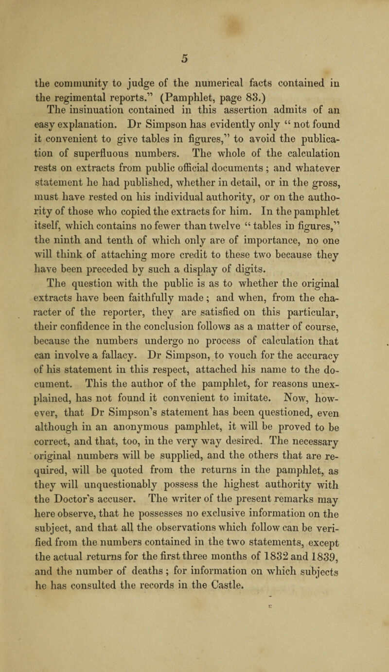 the community to judge of the numerical facts contained in the regimental reports.1’ (Pamphlet, page 83.) The insinuation contained in this assertion admits of an easy explanation. Dr Simpson has evidently only “ not found it convenient to give tables in figures,” to avoid the publica¬ tion of superfluous numbers. The whole of the calculation rests on extracts from public official documents ; and whatever statement he had published, whether in detail, or in the gross, must have rested on his individual authority, or on the autho¬ rity of those who copied the extracts for him. In the pamphlet itself, which contains no fewer than twelve “ tables in figures,” the ninth and tenth of which only are of importance, no one will think of attaching more credit to these two because they have been preceded by such a display of digits. The question with the public is as to whether the original extracts have been faithfully made ; and when, from the cha¬ racter of the reporter, they are satisfied on this particular, their confidence in the conclusion follows as a matter of course, because the numbers undergo no process of calculation that can involve a fallacy. Dr Simpson, to vouch for the accuracy of his statement in this respect, attached his name to the do¬ cument. This the author of the pamphlet, for reasons unex¬ plained, has not found it convenient to imitate. Now, how¬ ever, that Dr Simpson’s statement has been questioned, even although in an anonymous pamphlet, it will be proved to be correct, and that, too, in the very way desired. The necessary original numbers will be supplied, and the others that are re¬ quired, will be quoted from the returns in the pamphlet, as they will unquestionably possess the highest authority with the Doctor’s accuser. The writer of the present remarks may here observe, that he possesses no exclusive information on the subject, and that all the observations which follow can be veri¬ fied from the numbers contained in the two statements, except the actual returns for the first three months of 1832 and 1839, and the number of deaths; for information on which subjects he has consulted the records in the Castle.