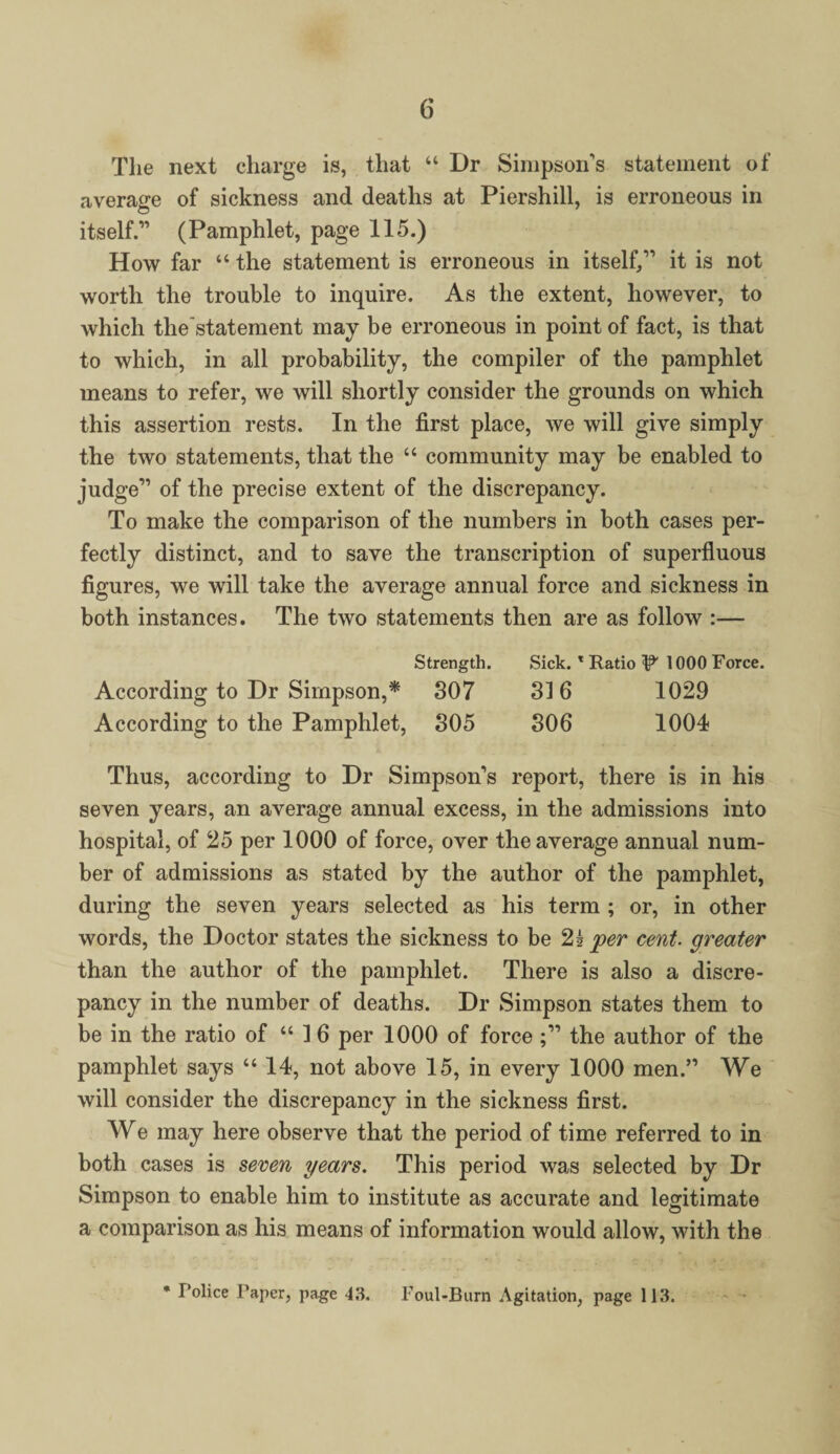The next charge is, that “ Dr Simpson’s statement of average of sickness and deaths at Piershill, is erroneous in © itself.” (Pamphlet, page 115.) How far “ the statement is erroneous in itself,” it is not worth the trouble to inquire. As the extent, however, to which the'statement may be erroneous in point of fact, is that to which, in all probability, the compiler of the pamphlet means to refer, we will shortly consider the grounds on which this assertion rests. In the first place, we will give simply the two statements, that the “ community may be enabled to judge” of the precise extent of the discrepancy. To make the comparison of the numbers in both cases per¬ fectly distinct, and to save the transcription of superfluous figures, we will take the average annual force and sickness in both instances. The two statements then are as follow :— Strength. Sick. * Ratio ^ 1000 Force. According to Dr Simpson,* 307 316 1029 According to the Pamphlet, 305 306 1004? Thus, according to Dr Simpson’s report, there is in his seven years, an average annual excess, in the admissions into hospital, of 25 per 1000 of force, over the average annual num¬ ber of admissions as stated by the author of the pamphlet, during the seven years selected as his term ; or, in other words, the Doctor states the sickness to be 2? per cent, greater than the author of the pamphlet. There is also a discre¬ pancy in the number of deaths. Dr Simpson states them to be in the ratio of “16 per 1000 of force the author of the pamphlet says “14, not above 15, in every 1000 men.” We will consider the discrepancy in the sickness first. We may here observe that the period of time referred to in both cases is seven years. This period was selected by Dr Simpson to enable him to institute as accurate and legitimate a comparison as his means of information would allow, with the • Police Paper, page 43. Foul-Burn Agitation, page 113.
